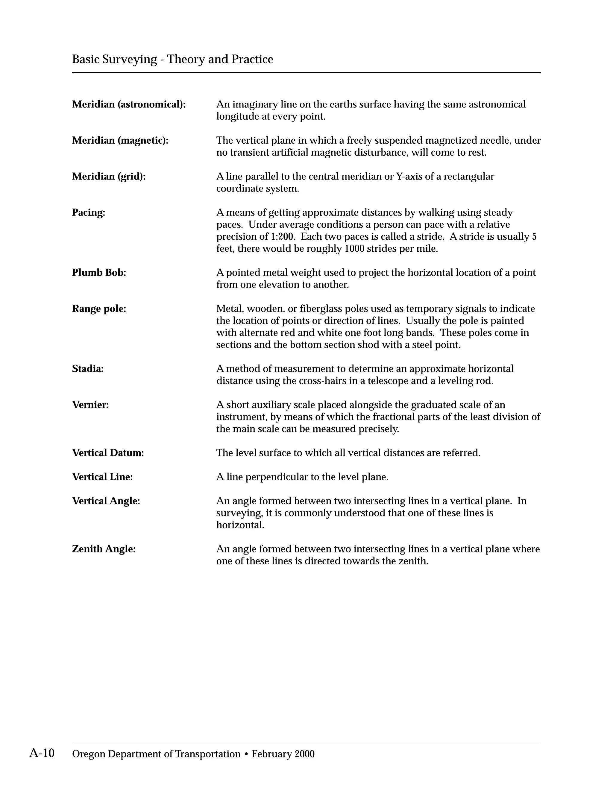 Basic Surveying - Theory and Practice
Meridian (astronomical):	 An imaginary line on the earths surface having the same astronomical
longitude at every point.
Meridian (magnetic):	 The vertical plane in which a freely suspended magnetized needle, under
no transient artificial magnetic disturbance, will come to rest.
Meridian (grid):	 A line parallel to the central meridian or Y-axis of a rectangular
coordinate system.
Pacing:	 A means of getting approximate distances by walking using steady
paces. Under average conditions a person can pace with a relative
precision of 1:200. Each two paces is called a stride. A stride is usually 5
feet, there would be roughly 1000 strides per mile.
Plumb Bob:	 A pointed metal weight used to project the horizontal location of a point
from one elevation to another.
Range pole:	 Metal, wooden, or fiberglass poles used as temporary signals to indicate
the location of points or direction of lines. Usually the pole is painted
with alternate red and white one foot long bands. These poles come in
sections and the bottom section shod with a steel point.
Stadia:	 A method of measurement to determine an approximate horizontal
distance using the cross-hairs in a telescope and a leveling rod.
Vernier:	 A short auxiliary scale placed alongside the graduated scale of an
instrument, by means of which the fractional parts of the least division of
the main scale can be measured precisely.
Vertical Datum: The level surface to which all vertical distances are referred.
Vertical Line: A line perpendicular to the level plane.
Vertical Angle:	 An angle formed between two intersecting lines in a vertical plane. In
surveying, it is commonly understood that one of these lines is
horizontal.
Zenith Angle:	 An angle formed between two intersecting lines in a vertical plane where
one of these lines is directed towards the zenith.
A-10 Oregon Department of Transportation • February 2000
 