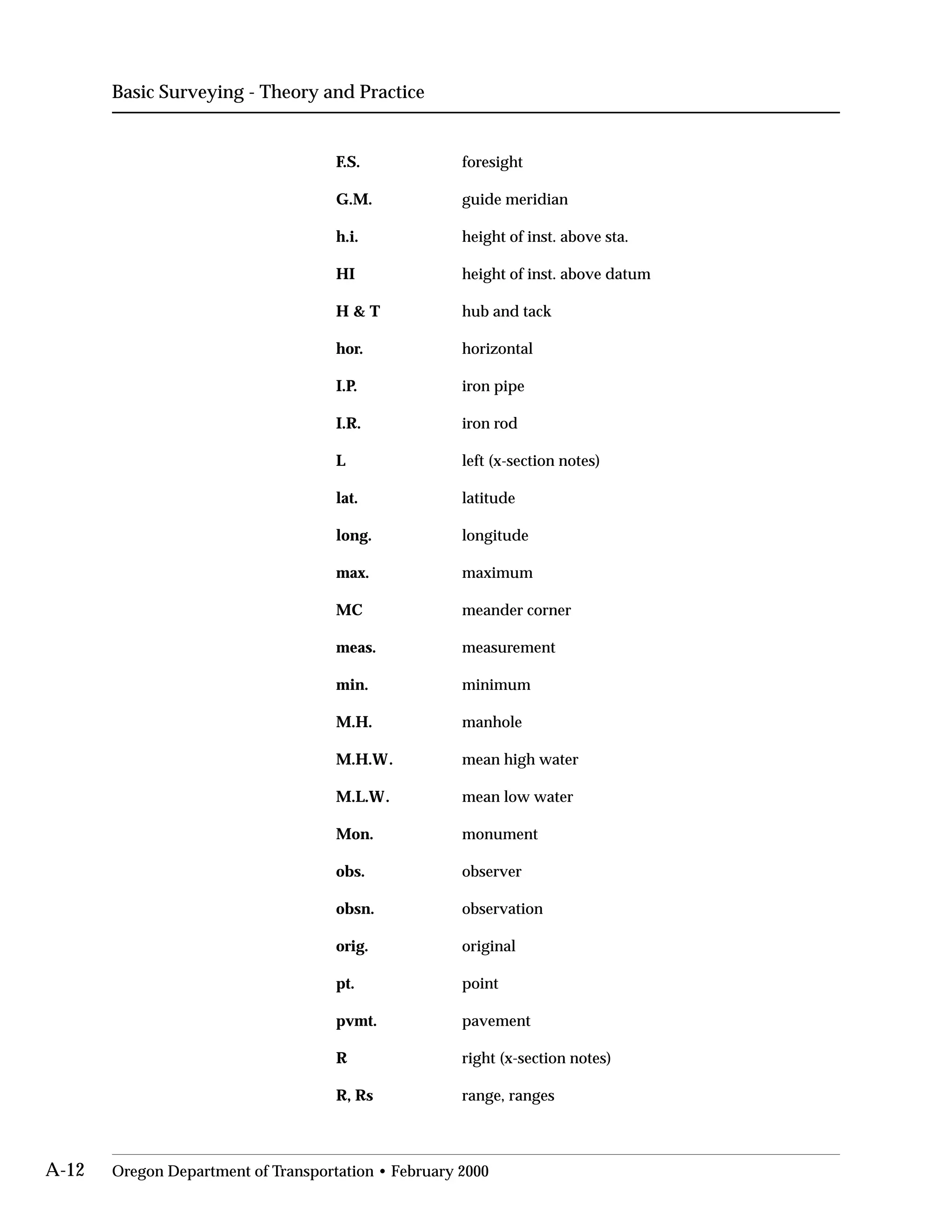 Basic Surveying - Theory and Practice
F.S.

G.M.

h.i.

HI

H & T

hor.

I.P.

I.R.

L

lat.

long.

max.

MC

meas.

min.

M.H.

M.H.W.

M.L.W.

Mon.

obs.

obsn.

orig.

pt.

pvmt.

R

R, Rs

foresight

guide meridian

height of inst. above sta.

height of inst. above datum

hub and tack

horizontal

iron pipe

iron rod

left (x-section notes)

latitude

longitude

maximum

meander corner

measurement

minimum

manhole

mean high water

mean low water

monument

observer

observation

original

point

pavement

right (x-section notes)

range, ranges

A-12 Oregon Department of Transportation • February 2000
 