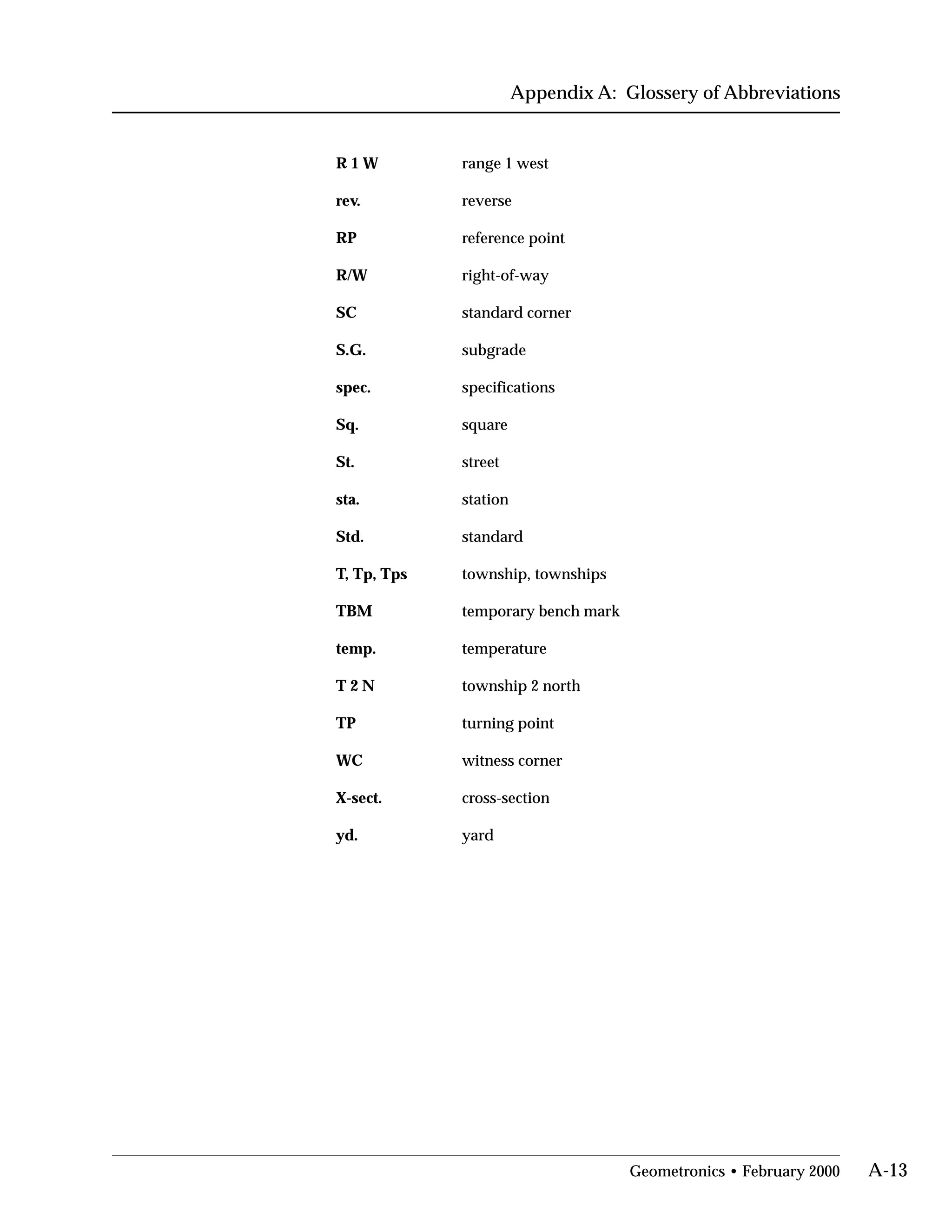 Appendix A: Glossery of Abbreviations
R 1 W range 1 west

rev. reverse

RP reference point

R/W right-of-way

SC standard corner

S.G. subgrade

spec. specifications

Sq. square

St. street

sta. station

Std. standard

T, Tp, Tps township, townships

TBM temporary bench mark

temp. temperature

T 2 N township 2 north

TP turning point

WC witness corner

X-sect. cross-section

yd. yard

Geometronics • February 2000 A-13
 