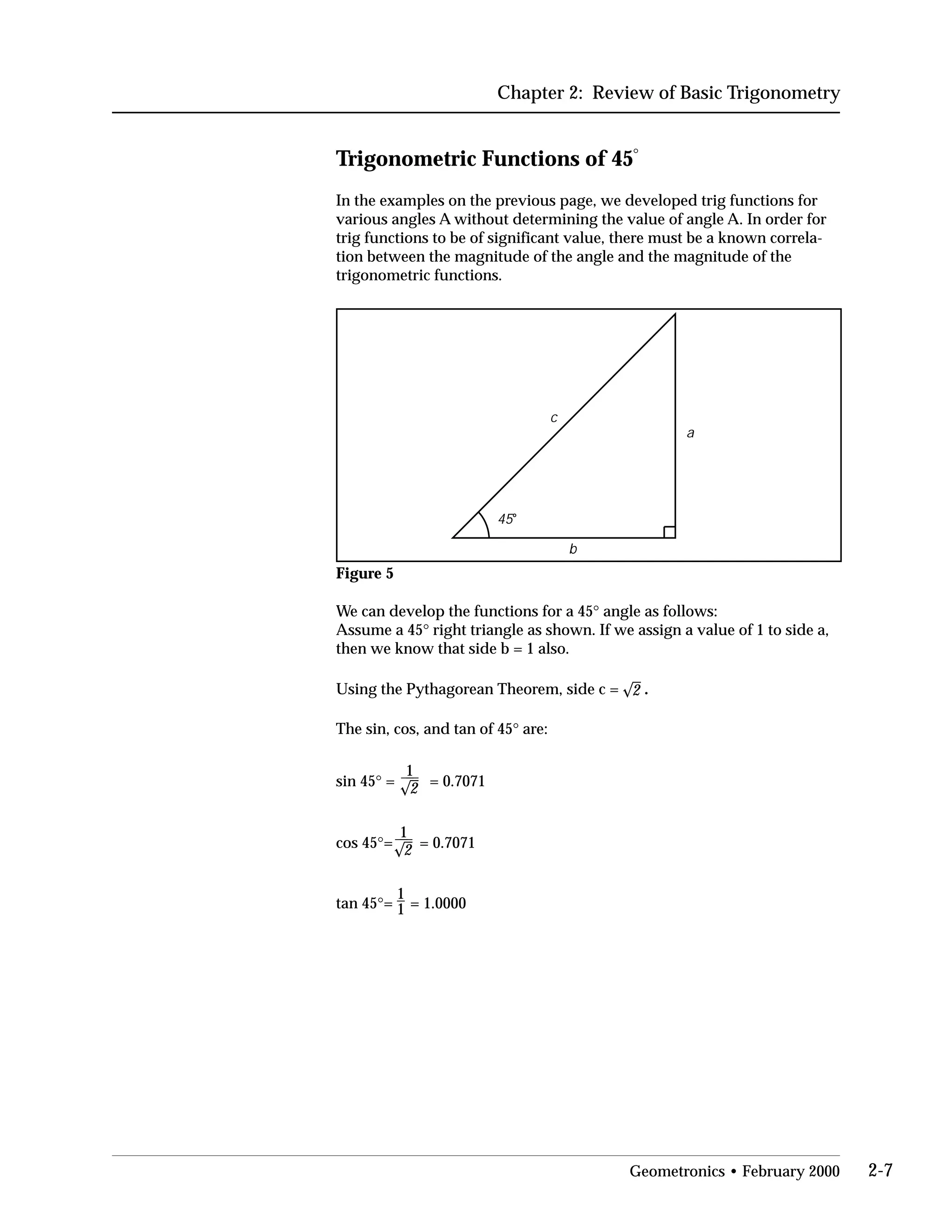 Chapter 2: Review of Basic Trigonometry
Trigonometric Functions of 45°
In the examples on the previous page, we developed trig functions for
various angles A without determining the value of angle A. In order for
trig functions to be of significant value, there must be a known correla­
tion between the magnitude of the angle and the magnitude of the
trigonometric functions.
b
c
45o
a
Figure 5
We can develop the functions for a 45° angle as follows:

Assume a 45° right triangle as shown. If we assign a value of 1 to side a,

then we know that side b = 1 also.

Using the Pythagorean Theorem, side c = 
 2 .
The sin, cos, and tan of 45° are:

1
sin 45° = 2 = 0.7071
1
cos 45°= 2 = 0.7071
1
tan 45°= 1 = 1.0000
Geometronics • February 2000 2-7
 