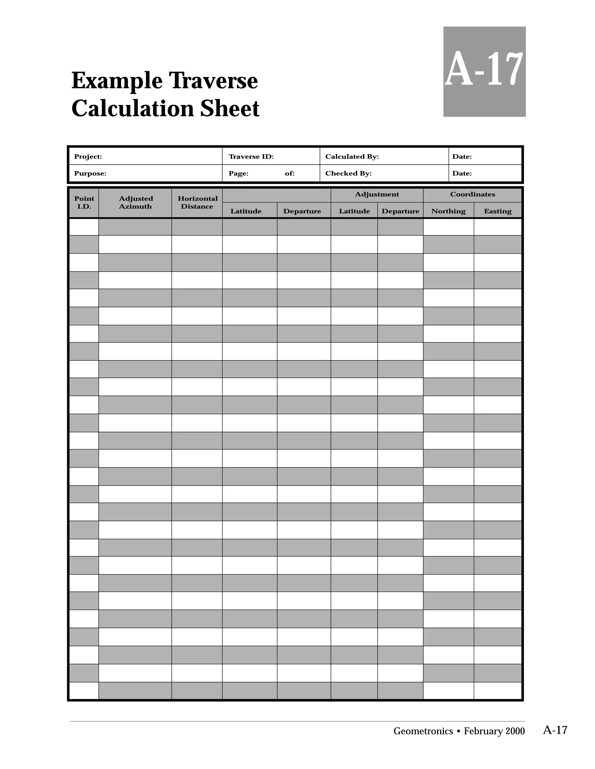 Example Traverse

Calculation Sheet

A-17
Project: Traverse ID: Calculated By: Date:
Purpose: Page: of: Checked By: Date:
Point
I.D.
Adjusted
Azimuth
Horizontal
Distance
Adjustment Coordinates
Latitude Departure Latitude Departure Northing Easting
Geometronics • February 2000 A-17
 