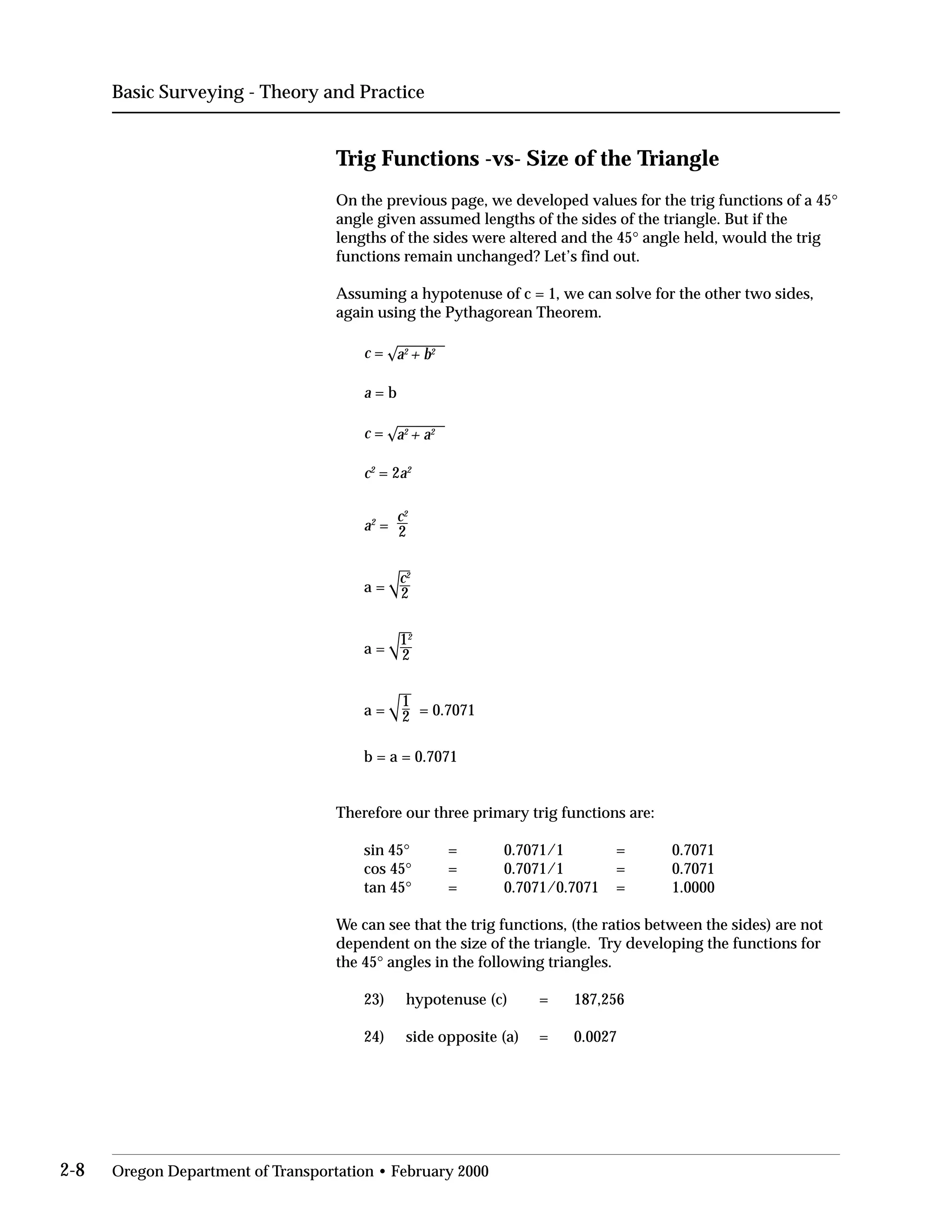 Basic Surveying - Theory and Practice
Trig Functions -vs- Size of the Triangle
On the previous page, we developed values for the trig functions of a 45°
angle given assumed lengths of the sides of the triangle. But if the
lengths of the sides were altered and the 45° angle held, would the trig
functions remain unchanged? Let’s find out.
Assuming a hypotenuse of c = 1, we can solve for the other two sides,
again using the Pythagorean Theorem.
c = a2
+ b2
a = b
c = a2
+ a2
c2
= 2a2
c2
a2
= 2
a =
a =
a =
c2
2
12
2
1
2 = 0.7071
b = a = 0.7071
Therefore our three primary trig functions are:
sin 45° = 0.7071/1 = 0.7071
cos 45° = 0.7071/1 = 0.7071
tan 45° = 0.7071/0.7071 = 1.0000
We can see that the trig functions, (the ratios between the sides) are not
dependent on the size of the triangle. Try developing the functions for
the 45° angles in the following triangles.
23) hypotenuse (c) = 187,256
24) side opposite (a) = 0.0027
2-8 Oregon Department of Transportation • February 2000
 