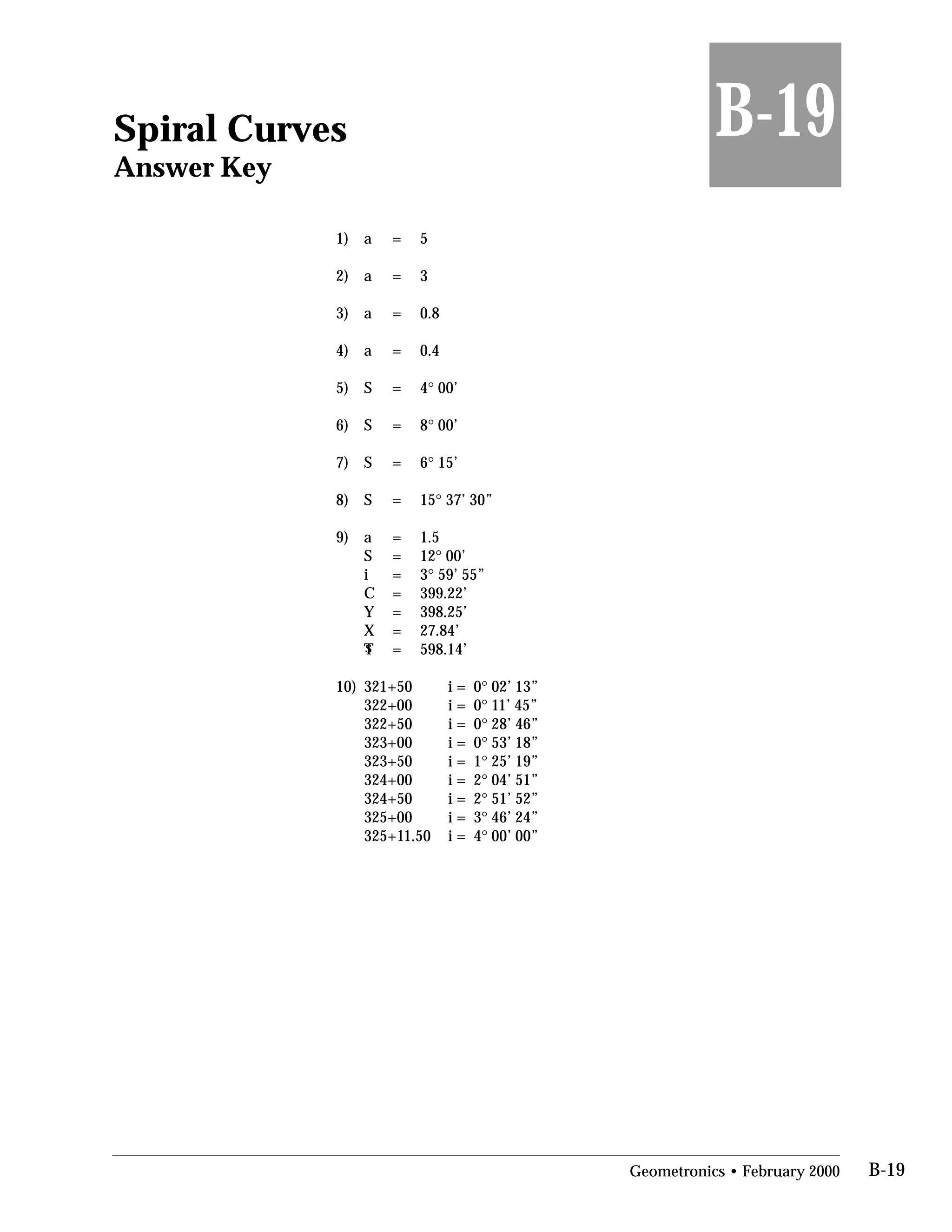 Spiral Curves
Answer Key
1) a =
2) a =
3) a =
4) a =
5) S =
6) S =
7) S =
8) S =
9) a =
S =
i =
C =
Y =
X =
sT =
B-19
5
3
0.8
0.4
4° 00’
8° 00’
6° 15’
15° 37’ 30”
1.5
12° 00’
3° 59’ 55”
399.22’
398.25’
27.84’
598.14’
10)	 321+50
322+00
322+50
323+00
323+50
324+00
324+50
325+00
325+11.50
i = 0° 02’ 13”
i = 0° 11’ 45”
i = 0° 28’ 46”
i = 0° 53’ 18”
i = 1° 25’ 19”
i = 2° 04’ 51”
i = 2° 51’ 52”
i = 3° 46’ 24”
i = 4° 00’ 00”
Geometronics • February 2000 B-19
 