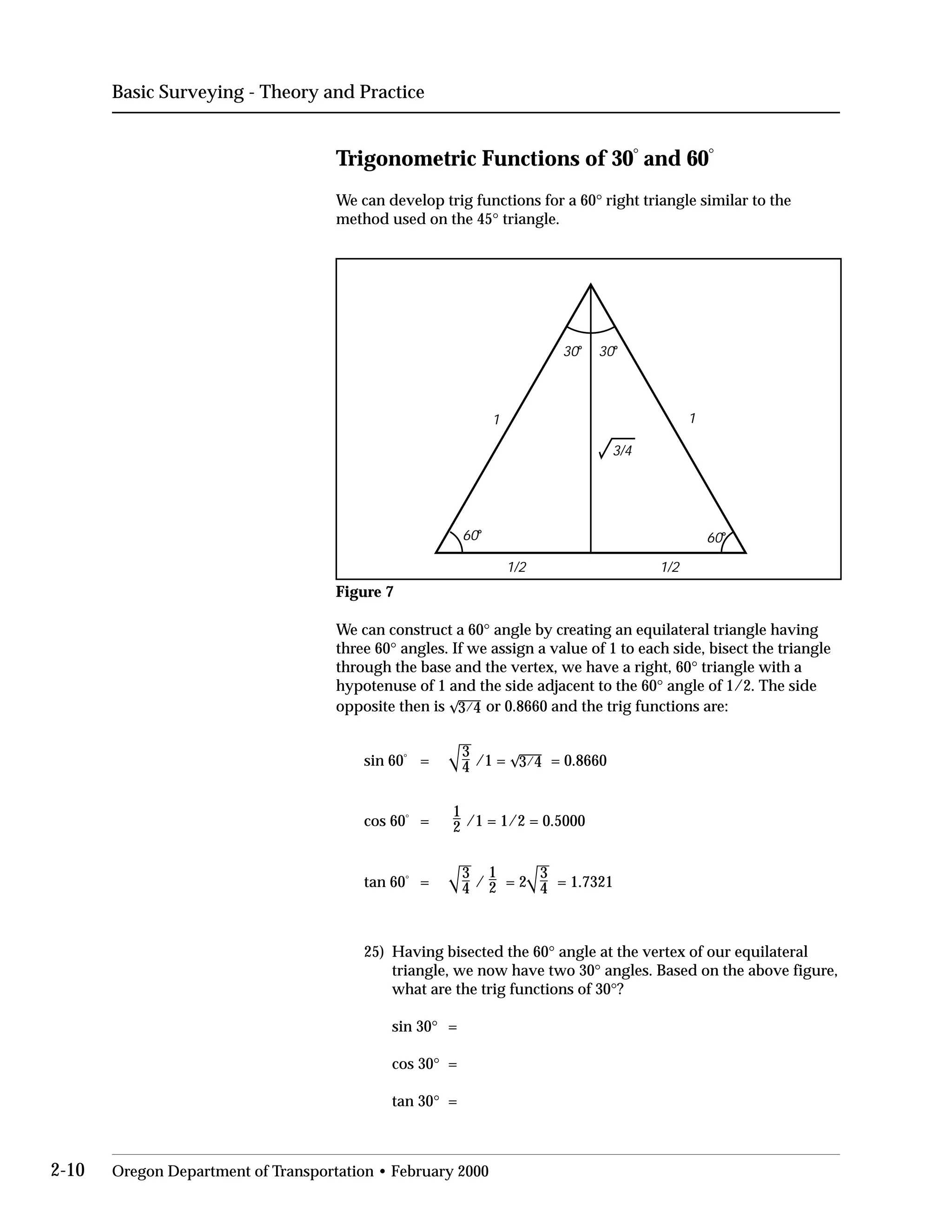 Basic Surveying - Theory and Practice
Trigonometric Functions of 30°
and 60°
We can develop trig functions for a 60° right triangle similar to the
method used on the 45° triangle.
1/21/2
1 1
30o
30o
60o
60o
3/4
Figure 7
We can construct a 60° angle by creating an equilateral triangle having
three 60° angles. If we assign a value of 1 to each side, bisect the triangle
through the base and the vertex, we have a right, 60° triangle with a
hypotenuse of 1 and the side adjacent to the 60° angle of 1/2. The side
opposite then is 3/4 or 0.8660 and the trig functions are:
sin 60°
=
3
4 /1 = 3/4 = 0.8660
1

2 /1 = 1/2 = 0.5000
cos 60°
=
3
4 /
1
2 = 2
3
4 = 1.7321tan 60°
=
25)	 Having bisected the 60° angle at the vertex of our equilateral
triangle, we now have two 30° angles. Based on the above figure,
what are the trig functions of 30°?
sin 30° =
cos 30° =
tan 30° =
2-10 Oregon Department of Transportation • February 2000
 