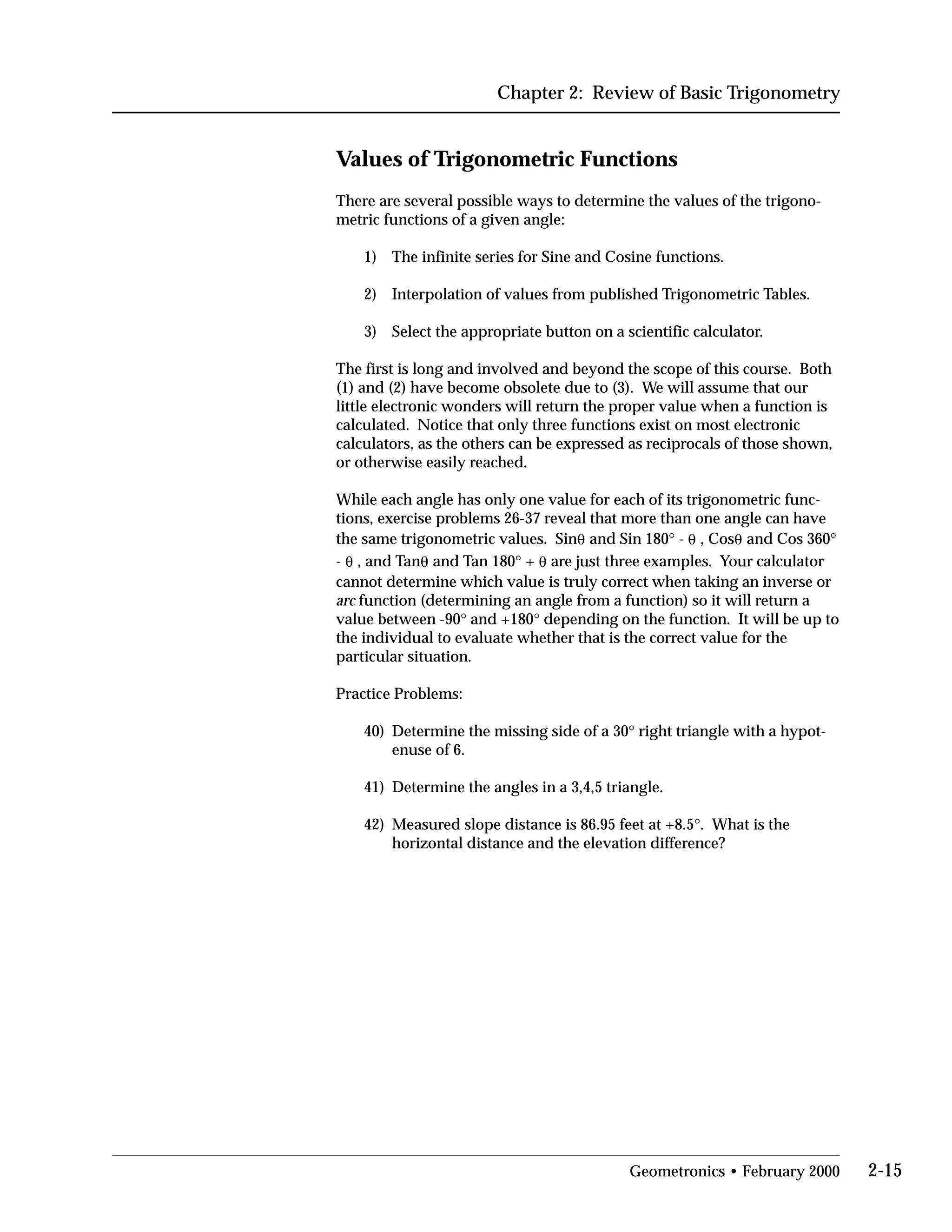 Chapter 2: Review of Basic Trigonometry
Values of Trigonometric Functions
There are several possible ways to determine the values of the trigono­
metric functions of a given angle:
1) The infinite series for Sine and Cosine functions.
2) Interpolation of values from published Trigonometric Tables.
3) Select the appropriate button on a scientific calculator.
The first is long and involved and beyond the scope of this course. Both
(1) and (2) have become obsolete due to (3). We will assume that our
little electronic wonders will return the proper value when a function is
calculated. Notice that only three functions exist on most electronic
calculators, as the others can be expressed as reciprocals of those shown,
or otherwise easily reached.
While each angle has only one value for each of its trigonometric func­
tions, exercise problems 26-37 reveal that more than one angle can have
the same trigonometric values. Sin0 and Sin 180° - 0 , Cos0 and Cos 360°
- 0 , and Tan0 and Tan 180° + 0 are just three examples. Your calculator
cannot determine which value is truly correct when taking an inverse or
arc function (determining an angle from a function) so it will return a
value between -90° and +180° depending on the function. It will be up to
the individual to evaluate whether that is the correct value for the
particular situation.
Practice Problems:
40)	 Determine the missing side of a 30° right triangle with a hypot­
enuse of 6.
41) Determine the angles in a 3,4,5 triangle.
42)	 Measured slope distance is 86.95 feet at +8.5°. What is the
horizontal distance and the elevation difference?
Geometronics • February 2000 2-15
 
