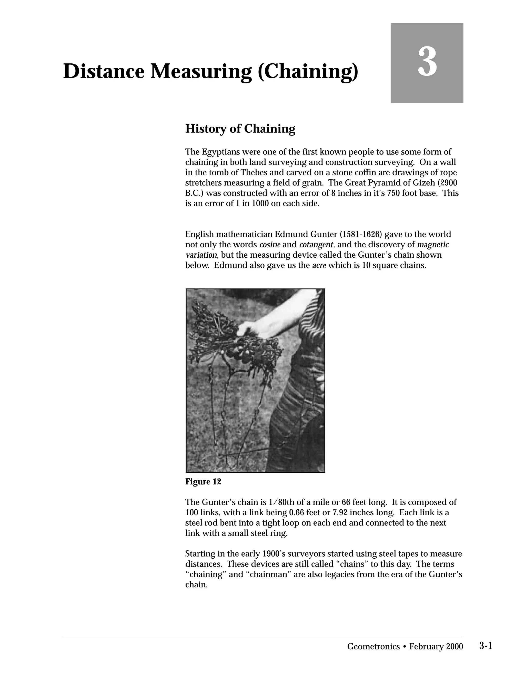 Distance Measuring (Chaining)

History of Chaining
3
The Egyptians were one of the first known people to use some form of
chaining in both land surveying and construction surveying. On a wall
in the tomb of Thebes and carved on a stone coffin are drawings of rope
stretchers measuring a field of grain. The Great Pyramid of Gizeh (2900
B.C.) was constructed with an error of 8 inches in it’s 750 foot base. This
is an error of 1 in 1000 on each side.
English mathematician Edmund Gunter (1581-1626) gave to the world
not only the words cosine and cotangent, and the discovery of magnetic
variation, but the measuring device called the Gunter’s chain shown
below. Edmund also gave us the acre which is 10 square chains.
Figure 12
The Gunter’s chain is 1/80th of a mile or 66 feet long. It is composed of
100 links, with a link being 0.66 feet or 7.92 inches long. Each link is a
steel rod bent into a tight loop on each end and connected to the next
link with a small steel ring.
Starting in the early 1900’s surveyors started using steel tapes to measure
distances. These devices are still called “chains” to this day. The terms
“chaining” and “chainman” are also legacies from the era of the Gunter’s
chain.
Geometronics • February 2000 3-1
 