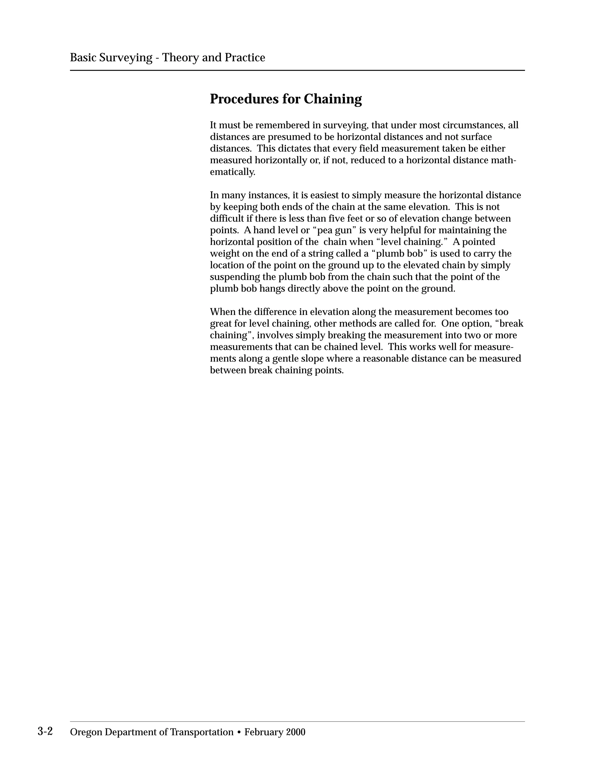 Basic Surveying - Theory and Practice
Procedures for Chaining
It must be remembered in surveying, that under most circumstances, all
distances are presumed to be horizontal distances and not surface
distances. This dictates that every field measurement taken be either
measured horizontally or, if not, reduced to a horizontal distance math­
ematically.
In many instances, it is easiest to simply measure the horizontal distance
by keeping both ends of the chain at the same elevation. This is not
difficult if there is less than five feet or so of elevation change between
points. A hand level or “pea gun” is very helpful for maintaining the
horizontal position of the chain when “level chaining.” A pointed
weight on the end of a string called a “plumb bob” is used to carry the
location of the point on the ground up to the elevated chain by simply
suspending the plumb bob from the chain such that the point of the
plumb bob hangs directly above the point on the ground.
When the difference in elevation along the measurement becomes too
great for level chaining, other methods are called for. One option, “break
chaining”, involves simply breaking the measurement into two or more
measurements that can be chained level. This works well for measure­
ments along a gentle slope where a reasonable distance can be measured
between break chaining points.
3-2 Oregon Department of Transportation • February 2000
 