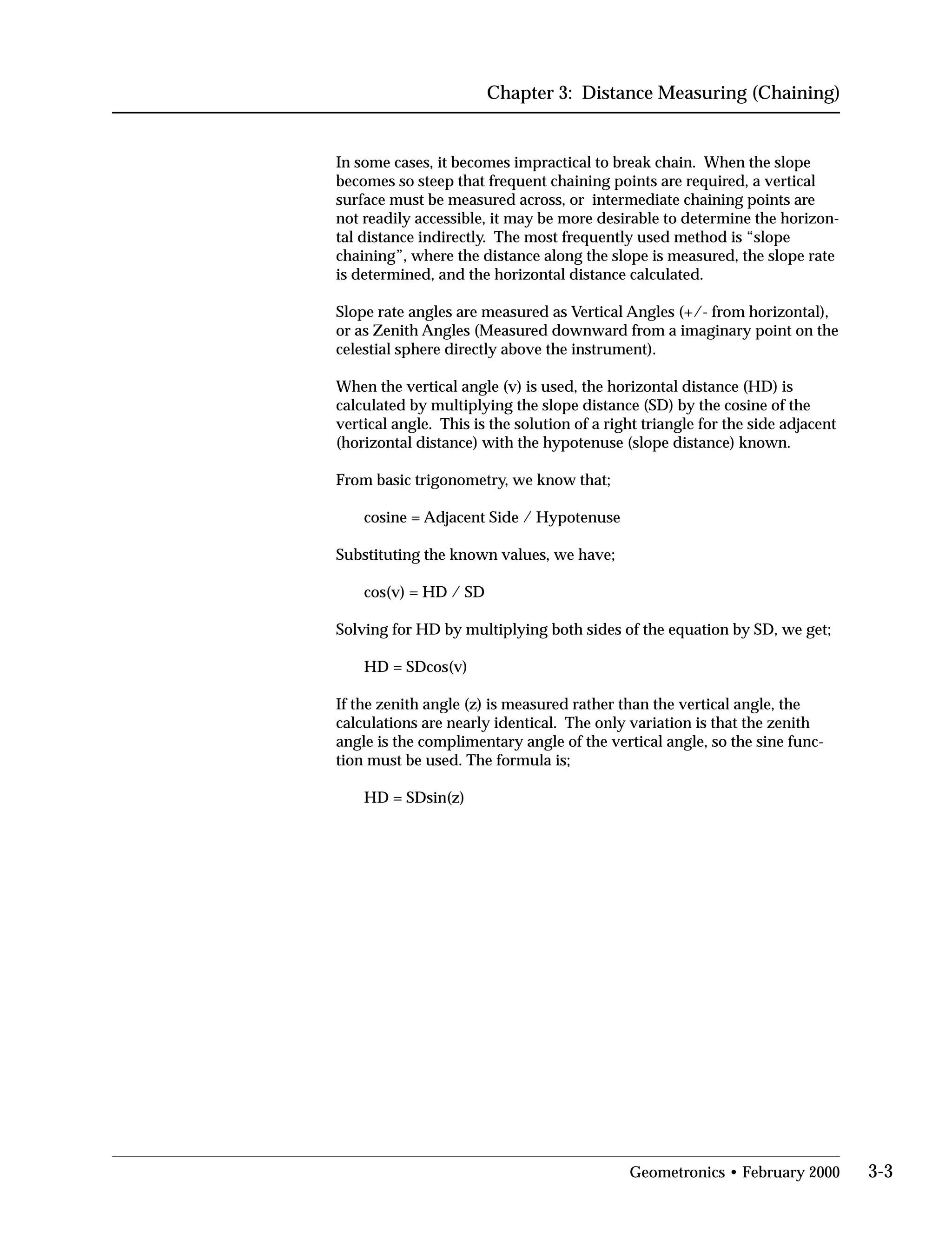 Chapter 3: Distance Measuring (Chaining)
In some cases, it becomes impractical to break chain. When the slope
becomes so steep that frequent chaining points are required, a vertical
surface must be measured across, or intermediate chaining points are
not readily accessible, it may be more desirable to determine the horizon­
tal distance indirectly. The most frequently used method is “slope
chaining”, where the distance along the slope is measured, the slope rate
is determined, and the horizontal distance calculated.
Slope rate angles are measured as Vertical Angles (+/- from horizontal),
or as Zenith Angles (Measured downward from a imaginary point on the
celestial sphere directly above the instrument).
When the vertical angle (v) is used, the horizontal distance (HD) is
calculated by multiplying the slope distance (SD) by the cosine of the
vertical angle. This is the solution of a right triangle for the side adjacent
(horizontal distance) with the hypotenuse (slope distance) known.
From basic trigonometry, we know that;
cosine = Adjacent Side / Hypotenuse
Substituting the known values, we have;
cos(v) = HD / SD
Solving for HD by multiplying both sides of the equation by SD, we get;
HD = SDcos(v)
If the zenith angle (z) is measured rather than the vertical angle, the
calculations are nearly identical. The only variation is that the zenith
angle is the complimentary angle of the vertical angle, so the sine func­
tion must be used. The formula is;
HD = SDsin(z)
Geometronics • February 2000 3-3
 