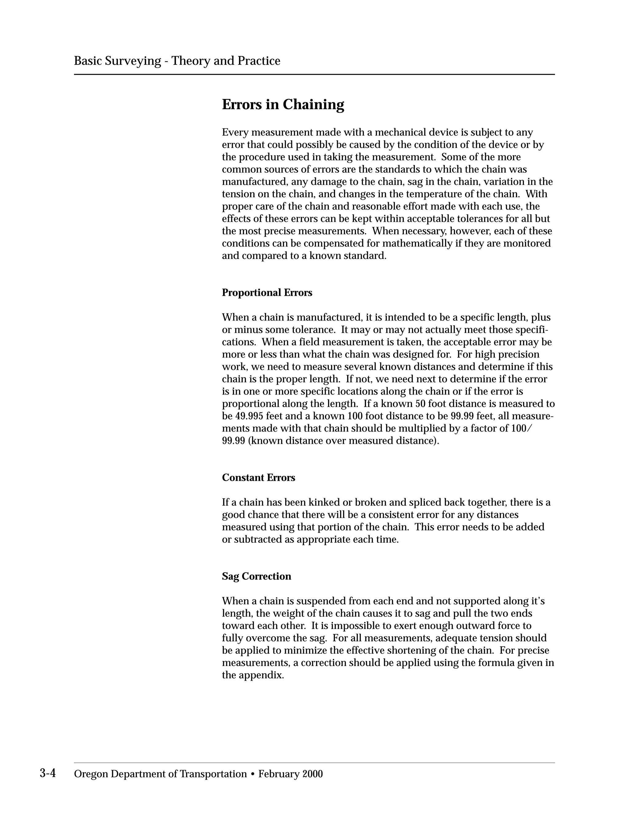 Basic Surveying - Theory and Practice
Errors in Chaining
Every measurement made with a mechanical device is subject to any
error that could possibly be caused by the condition of the device or by
the procedure used in taking the measurement. Some of the more
common sources of errors are the standards to which the chain was
manufactured, any damage to the chain, sag in the chain, variation in the
tension on the chain, and changes in the temperature of the chain. With
proper care of the chain and reasonable effort made with each use, the
effects of these errors can be kept within acceptable tolerances for all but
the most precise measurements. When necessary, however, each of these
conditions can be compensated for mathematically if they are monitored
and compared to a known standard.
Proportional Errors
When a chain is manufactured, it is intended to be a specific length, plus
or minus some tolerance. It may or may not actually meet those specifi­
cations. When a field measurement is taken, the acceptable error may be
more or less than what the chain was designed for. For high precision
work, we need to measure several known distances and determine if this
chain is the proper length. If not, we need next to determine if the error
is in one or more specific locations along the chain or if the error is
proportional along the length. If a known 50 foot distance is measured to
be 49.995 feet and a known 100 foot distance to be 99.99 feet, all measure­
ments made with that chain should be multiplied by a factor of 100/
99.99 (known distance over measured distance).
Constant Errors
If a chain has been kinked or broken and spliced back together, there is a
good chance that there will be a consistent error for any distances
measured using that portion of the chain. This error needs to be added
or subtracted as appropriate each time.
Sag Correction
When a chain is suspended from each end and not supported along it’s
length, the weight of the chain causes it to sag and pull the two ends
toward each other. It is impossible to exert enough outward force to
fully overcome the sag. For all measurements, adequate tension should
be applied to minimize the effective shortening of the chain. For precise
measurements, a correction should be applied using the formula given in
the appendix.
3-4 Oregon Department of Transportation • February 2000
 