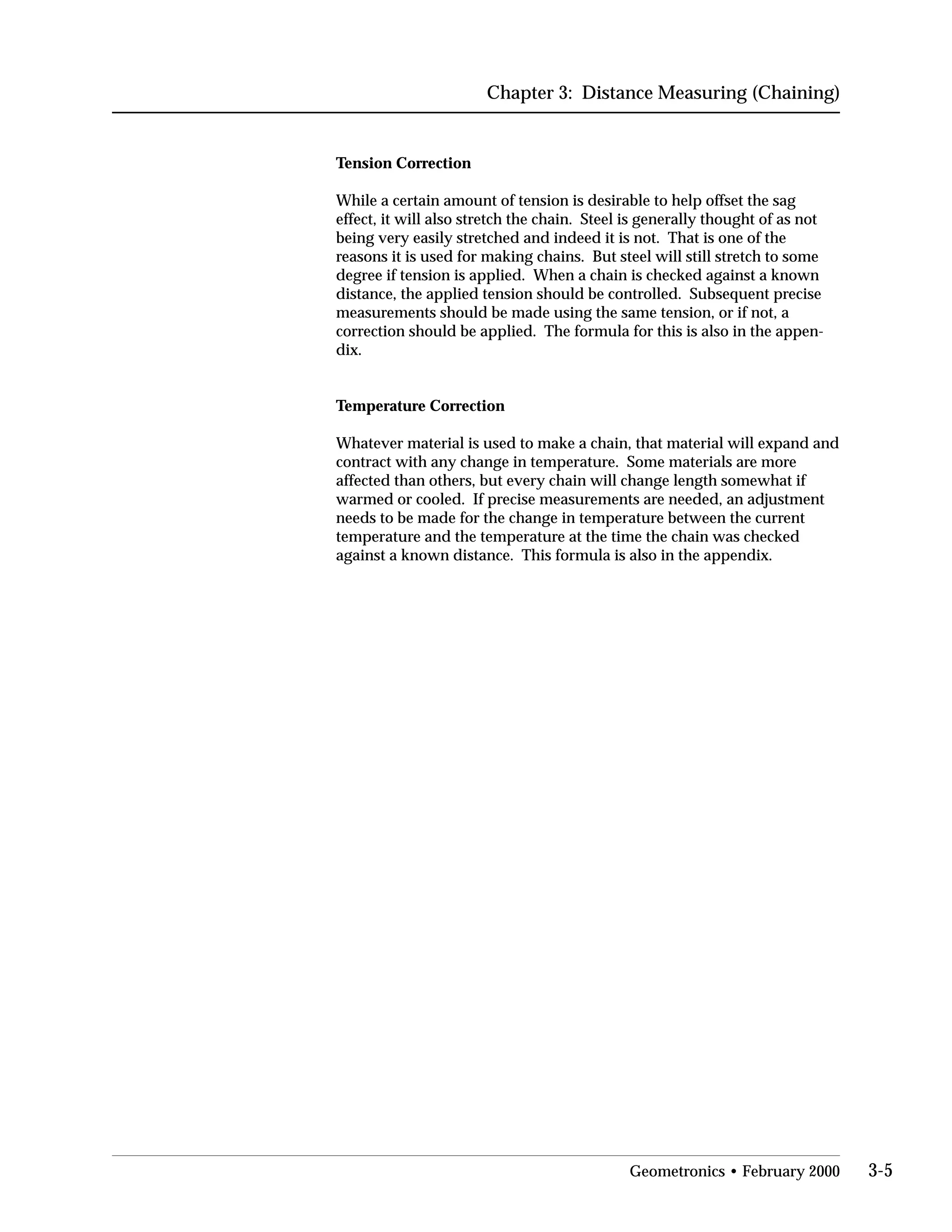 Chapter 3: Distance Measuring (Chaining)
Tension Correction
While a certain amount of tension is desirable to help offset the sag
effect, it will also stretch the chain. Steel is generally thought of as not
being very easily stretched and indeed it is not. That is one of the
reasons it is used for making chains. But steel will still stretch to some
degree if tension is applied. When a chain is checked against a known
distance, the applied tension should be controlled. Subsequent precise
measurements should be made using the same tension, or if not, a
correction should be applied. The formula for this is also in the appen­
dix.
Temperature Correction
Whatever material is used to make a chain, that material will expand and
contract with any change in temperature. Some materials are more
affected than others, but every chain will change length somewhat if
warmed or cooled. If precise measurements are needed, an adjustment
needs to be made for the change in temperature between the current
temperature and the temperature at the time the chain was checked
against a known distance. This formula is also in the appendix.
Geometronics • February 2000 3-5
 