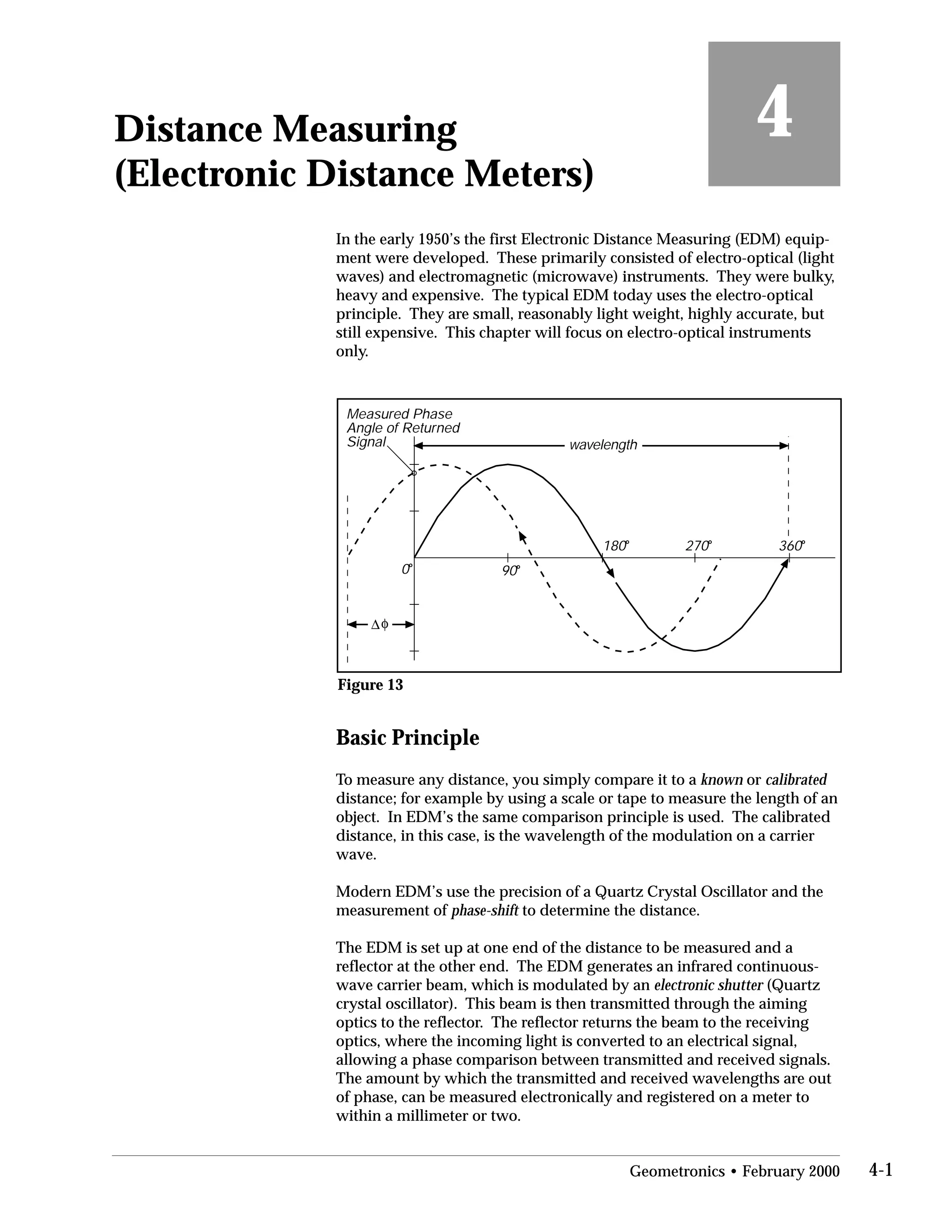 Distance Measuring
(Electronic Distance Meters)
4
In the early 1950’s the first Electronic Distance Measuring (EDM) equip­
ment were developed. These primarily consisted of electro-optical (light
waves) and electromagnetic (microwave) instruments. They were bulky,
heavy and expensive. The typical EDM today uses the electro-optical
principle. They are small, reasonably light weight, highly accurate, but
still expensive. This chapter will focus on electro-optical instruments
only.
0o
90o
180o
270o
360o
wavelength
Measured Phase
Angle of Returned
Signal
φ∆
Figure 13
Basic Principle
To measure any distance, you simply compare it to a known or calibrated
distance; for example by using a scale or tape to measure the length of an
object. In EDM’s the same comparison principle is used. The calibrated
distance, in this case, is the wavelength of the modulation on a carrier
wave.
Modern EDM’s use the precision of a Quartz Crystal Oscillator and the
measurement of phase-shift to determine the distance.
The EDM is set up at one end of the distance to be measured and a
reflector at the other end. The EDM generates an infrared continuous-
wave carrier beam, which is modulated by an electronic shutter (Quartz
crystal oscillator). This beam is then transmitted through the aiming
optics to the reflector. The reflector returns the beam to the receiving
optics, where the incoming light is converted to an electrical signal,
allowing a phase comparison between transmitted and received signals.
The amount by which the transmitted and received wavelengths are out
of phase, can be measured electronically and registered on a meter to
within a millimeter or two.
Geometronics • February 2000 4-1
 