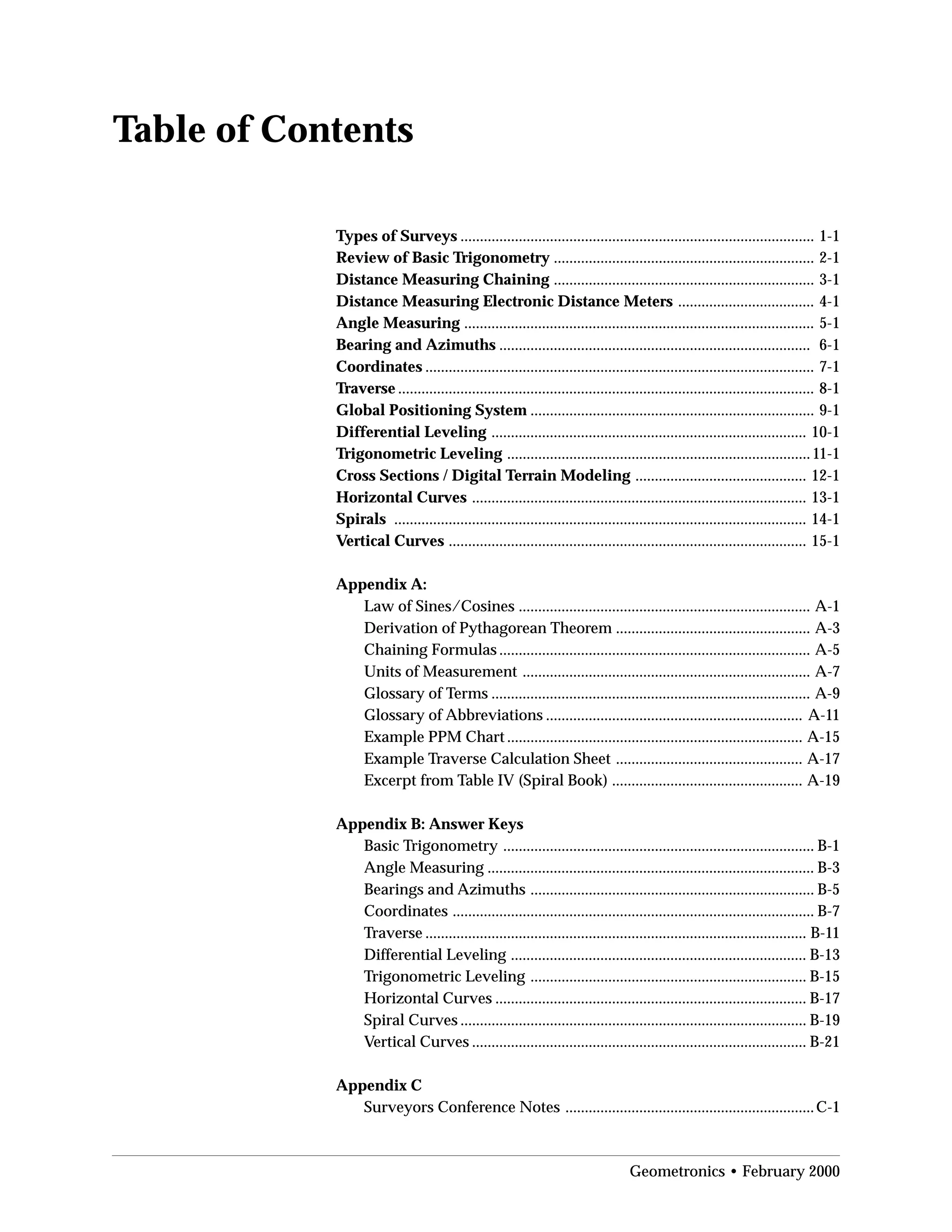 Table of Contents

Types of Surveys ........................................................................................... 1-1

Review of Basic Trigonometry ................................................................... 2-1

Distance Measuring Chaining ................................................................... 3-1

Distance Measuring Electronic Distance Meters ................................... 4-1

Angle Measuring .......................................................................................... 5-1

Bearing and Azimuths ................................................................................ 6-1

Coordinates .................................................................................................... 7-1

Traverse ........................................................................................................... 8-1

Global Positioning System ......................................................................... 9-1

Differential Leveling ................................................................................. 10-1

Trigonometric Leveling ..............................................................................11-1

Cross Sections / Digital Terrain Modeling ............................................ 12-1

Horizontal Curves ...................................................................................... 13-1

Spirals .......................................................................................................... 14-1

Vertical Curves ............................................................................................ 15-1

Appendix A:
Law of Sines/Cosines ........................................................................... A-1

Derivation of Pythagorean Theorem .................................................. A-3

Chaining Formulas ................................................................................ A-5

Units of Measurement .......................................................................... A-7

Glossary of Terms .................................................................................. A-9

Glossary of Abbreviations .................................................................. A-11

Example PPM Chart ............................................................................ A-15

Example Traverse Calculation Sheet ................................................ A-17

Excerpt from Table IV (Spiral Book) ................................................. A-19

Appendix B: Answer Keys
Basic Trigonometry ................................................................................ B-1

Angle Measuring .................................................................................... B-3

Bearings and Azimuths ......................................................................... B-5

Coordinates ............................................................................................. B-7

Traverse .................................................................................................. B-11

Differential Leveling ............................................................................ B-13

Trigonometric Leveling ....................................................................... B-15

Horizontal Curves ................................................................................ B-17

Spiral Curves ......................................................................................... B-19

Vertical Curves ...................................................................................... B-21

Appendix C
Surveyors Conference Notes ................................................................C-1

Geometronics • February 2000
 