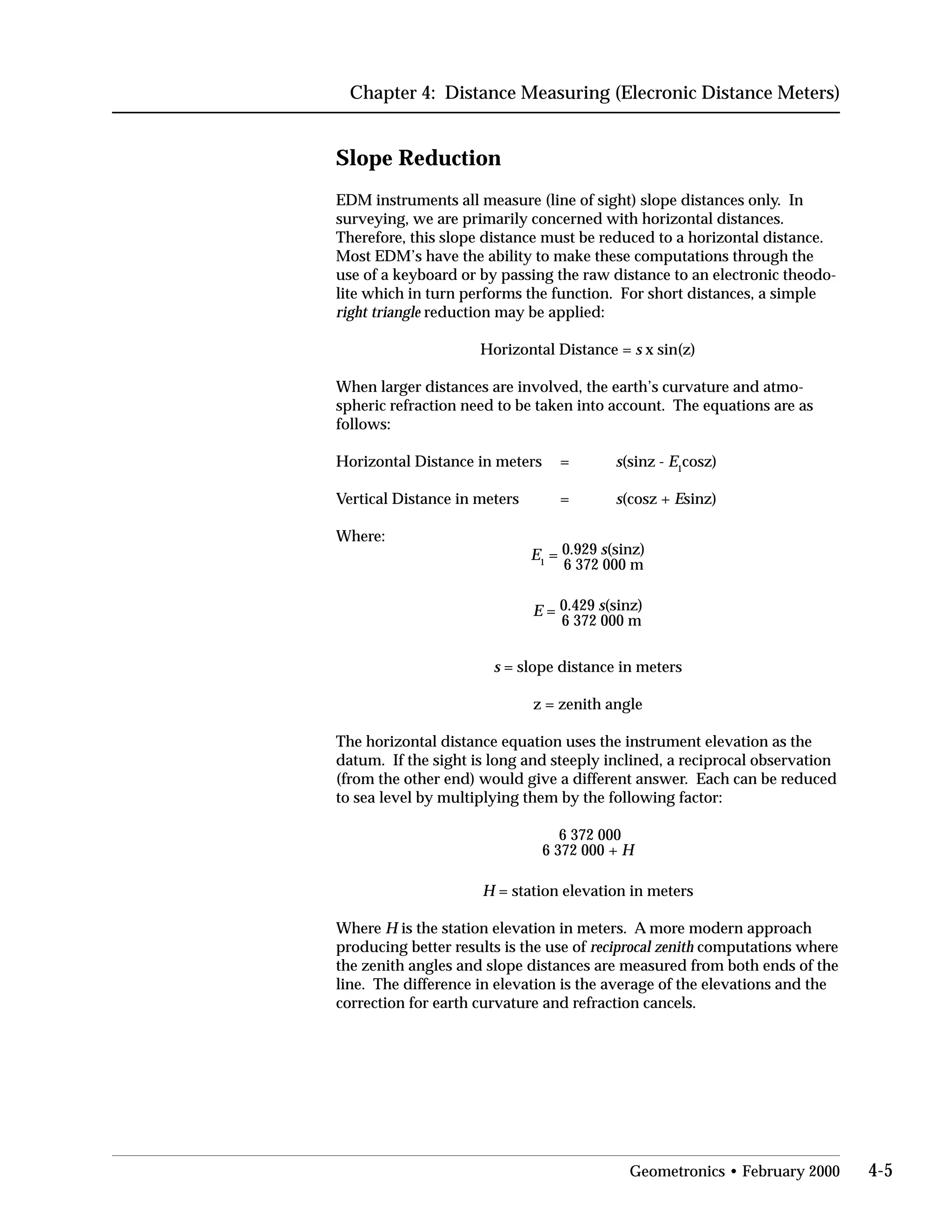 Chapter 4: Distance Measuring (Elecronic Distance Meters)
Slope Reduction
EDM instruments all measure (line of sight) slope distances only. In
surveying, we are primarily concerned with horizontal distances.
Therefore, this slope distance must be reduced to a horizontal distance.
Most EDM’s have the ability to make these computations through the
use of a keyboard or by passing the raw distance to an electronic theodo­
lite which in turn performs the function. For short distances, a simple
right triangle reduction may be applied:
Horizontal Distance = s x sin(z)
When larger distances are involved, the earth’s curvature and atmo­
spheric refraction need to be taken into account. The equations are as
follows:
Horizontal Distance in meters = s(sinz - E1
cosz)
Vertical Distance in meters = s(cosz + Esinz)
Where:
E1
= 0.929 s(sinz)
6 372 000 m
E = 0.429 s(sinz)
6 372 000 m
s = slope distance in meters
z = zenith angle
The horizontal distance equation uses the instrument elevation as the
datum. If the sight is long and steeply inclined, a reciprocal observation
(from the other end) would give a different answer. Each can be reduced
to sea level by multiplying them by the following factor:
6 372 000
6 372 000 + H
H = station elevation in meters
Where H is the station elevation in meters. A more modern approach
producing better results is the use of reciprocal zenith computations where
the zenith angles and slope distances are measured from both ends of the
line. The difference in elevation is the average of the elevations and the
correction for earth curvature and refraction cancels.
Geometronics • February 2000 4-5
 