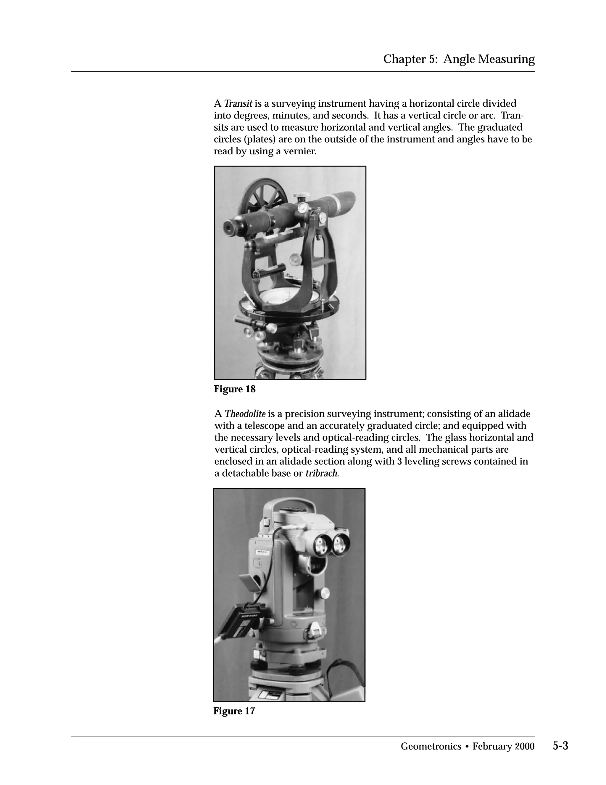 Chapter 5: Angle Measuring
A Transit is a surveying instrument having a horizontal circle divided
into degrees, minutes, and seconds. It has a vertical circle or arc. Tran­
sits are used to measure horizontal and vertical angles. The graduated
circles (plates) are on the outside of the instrument and angles have to be
read by using a vernier.
Figure 18
A Theodolite is a precision surveying instrument; consisting of an alidade
with a telescope and an accurately graduated circle; and equipped with
the necessary levels and optical-reading circles. The glass horizontal and
vertical circles, optical-reading system, and all mechanical parts are
enclosed in an alidade section along with 3 leveling screws contained in
a detachable base or tribrach.
Figure 17
Geometronics • February 2000 5-3
 