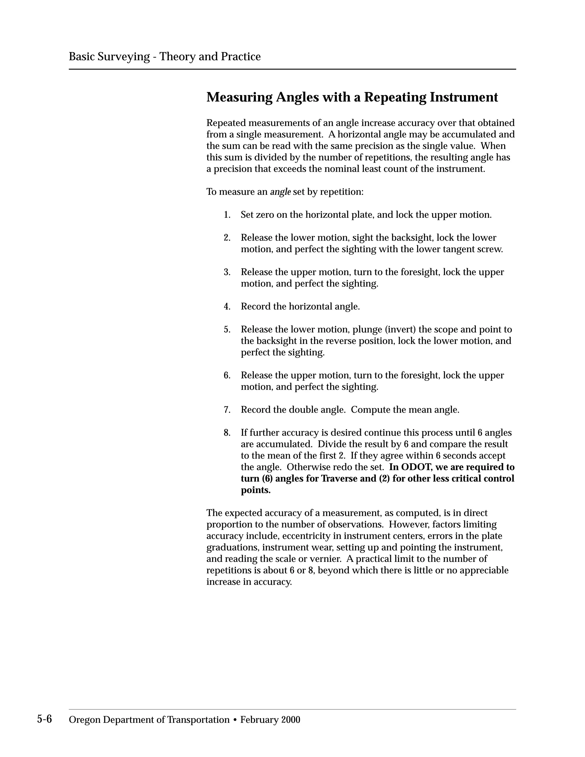 Basic Surveying - Theory and Practice
Measuring Angles with a Repeating Instrument
Repeated measurements of an angle increase accuracy over that obtained
from a single measurement. A horizontal angle may be accumulated and
the sum can be read with the same precision as the single value. When
this sum is divided by the number of repetitions, the resulting angle has
a precision that exceeds the nominal least count of the instrument.
To measure an angle set by repetition:
1. Set zero on the horizontal plate, and lock the upper motion.
2.	 Release the lower motion, sight the backsight, lock the lower
motion, and perfect the sighting with the lower tangent screw.
3.	 Release the upper motion, turn to the foresight, lock the upper
motion, and perfect the sighting.
4. Record the horizontal angle.
5.	 Release the lower motion, plunge (invert) the scope and point to
the backsight in the reverse position, lock the lower motion, and
perfect the sighting.
6.	 Release the upper motion, turn to the foresight, lock the upper
motion, and perfect the sighting.
7. Record the double angle. Compute the mean angle.
8.	 If further accuracy is desired continue this process until 6 angles
are accumulated. Divide the result by 6 and compare the result
to the mean of the first 2. If they agree within 6 seconds accept
the angle. Otherwise redo the set. In ODOT, we are required to
turn (6) angles for Traverse and (2) for other less critical control
points.
The expected accuracy of a measurement, as computed, is in direct
proportion to the number of observations. However, factors limiting
accuracy include, eccentricity in instrument centers, errors in the plate
graduations, instrument wear, setting up and pointing the instrument,
and reading the scale or vernier. A practical limit to the number of
repetitions is about 6 or 8, beyond which there is little or no appreciable
increase in accuracy.
5-6 Oregon Department of Transportation • February 2000
 