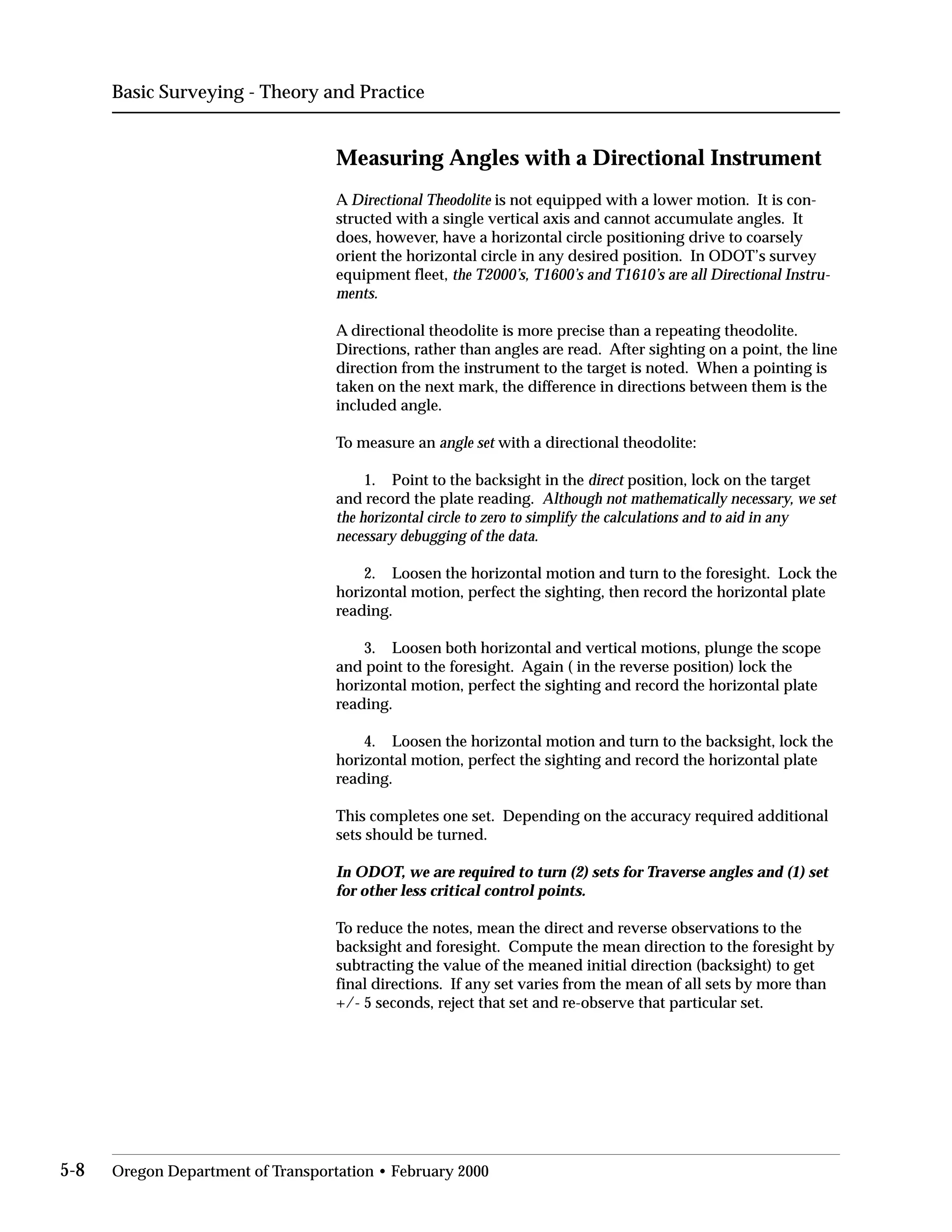 Basic Surveying - Theory and Practice
Measuring Angles with a Directional Instrument
A Directional Theodolite is not equipped with a lower motion. It is con­
structed with a single vertical axis and cannot accumulate angles. It
does, however, have a horizontal circle positioning drive to coarsely
orient the horizontal circle in any desired position. In ODOT’s survey
equipment fleet, the T2000’s, T1600’s and T1610’s are all Directional Instru­
ments.
A directional theodolite is more precise than a repeating theodolite.
Directions, rather than angles are read. After sighting on a point, the line
direction from the instrument to the target is noted. When a pointing is
taken on the next mark, the difference in directions between them is the
included angle.
To measure an angle set with a directional theodolite:
1. Point to the backsight in the direct position, lock on the target
and record the plate reading. Although not mathematically necessary, we set
the horizontal circle to zero to simplify the calculations and to aid in any
necessary debugging of the data.
2. Loosen the horizontal motion and turn to the foresight. Lock the
horizontal motion, perfect the sighting, then record the horizontal plate
reading.
3. Loosen both horizontal and vertical motions, plunge the scope
and point to the foresight. Again ( in the reverse position) lock the
horizontal motion, perfect the sighting and record the horizontal plate
reading.
4. Loosen the horizontal motion and turn to the backsight, lock the
horizontal motion, perfect the sighting and record the horizontal plate
reading.
This completes one set. Depending on the accuracy required additional
sets should be turned.
In ODOT, we are required to turn (2) sets for Traverse angles and (1) set
for other less critical control points.
To reduce the notes, mean the direct and reverse observations to the
backsight and foresight. Compute the mean direction to the foresight by
subtracting the value of the meaned initial direction (backsight) to get
final directions. If any set varies from the mean of all sets by more than
+/- 5 seconds, reject that set and re-observe that particular set.
5-8 Oregon Department of Transportation • February 2000
 