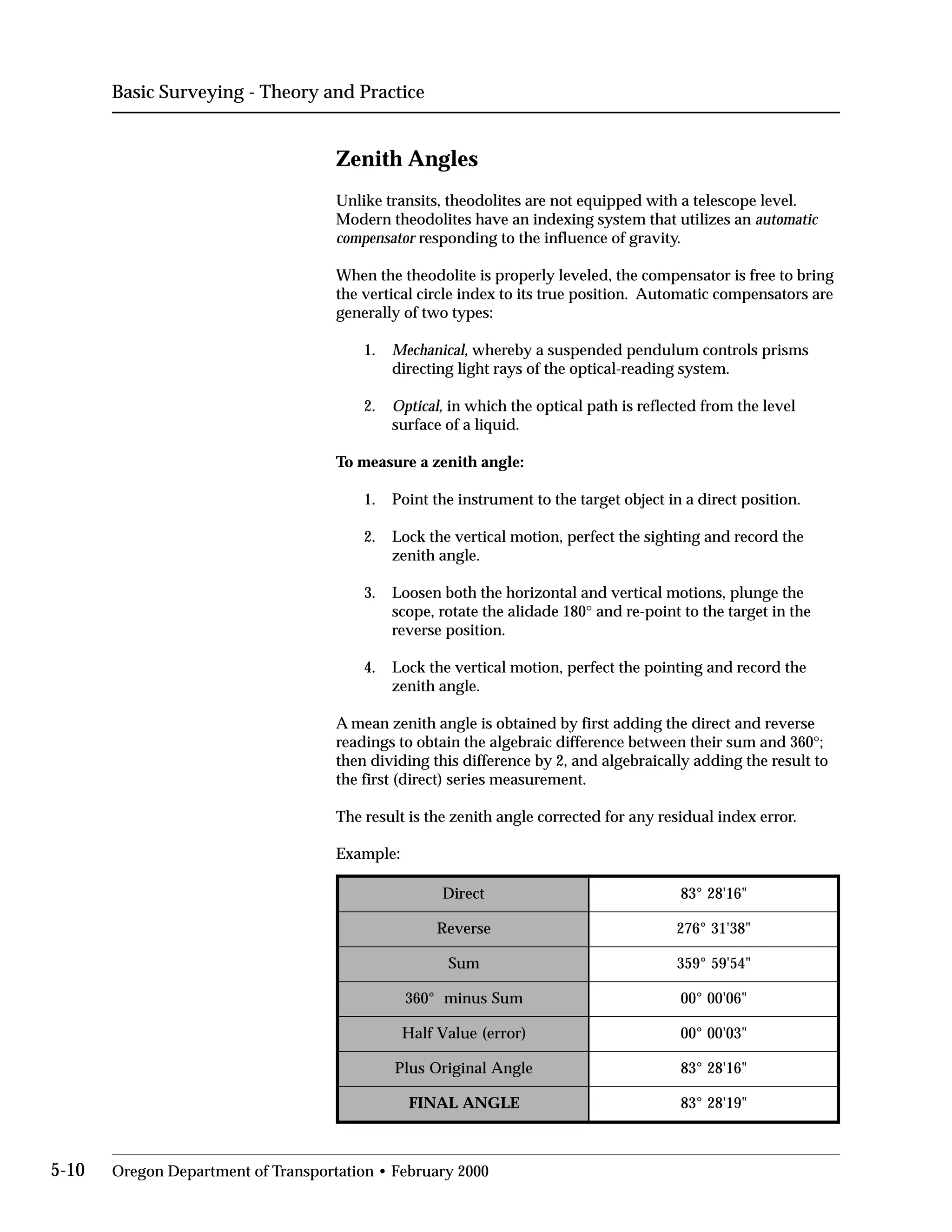 Basic Surveying - Theory and Practice
Zenith Angles
Unlike transits, theodolites are not equipped with a telescope level.
Modern theodolites have an indexing system that utilizes an automatic
compensator responding to the influence of gravity.
When the theodolite is properly leveled, the compensator is free to bring
the vertical circle index to its true position. Automatic compensators are
generally of two types:
1.	 Mechanical, whereby a suspended pendulum controls prisms
directing light rays of the optical-reading system.
2.	 Optical, in which the optical path is reflected from the level
surface of a liquid.
To measure a zenith angle:
1. Point the instrument to the target object in a direct position.
2.	 Lock the vertical motion, perfect the sighting and record the
zenith angle.
3.	 Loosen both the horizontal and vertical motions, plunge the
scope, rotate the alidade 180° and re-point to the target in the
reverse position.
4.	 Lock the vertical motion, perfect the pointing and record the
zenith angle.
A mean zenith angle is obtained by first adding the direct and reverse
readings to obtain the algebraic difference between their sum and 360°;
then dividing this difference by 2, and algebraically adding the result to
the first (direct) series measurement.
The result is the zenith angle corrected for any residual index error.
Example:
tceriD 61'82°38
esreveR 83'13°672
muS 45'95°953
muSsunim°063 60'00°00
)rorre(eulaVflaH 30'00°00
elgnAlanigirOsulP 61'82°38
ELGNALANIF "91'82°38
"
"
"
"
"
"
5-10 Oregon Department of Transportation • February 2000
 