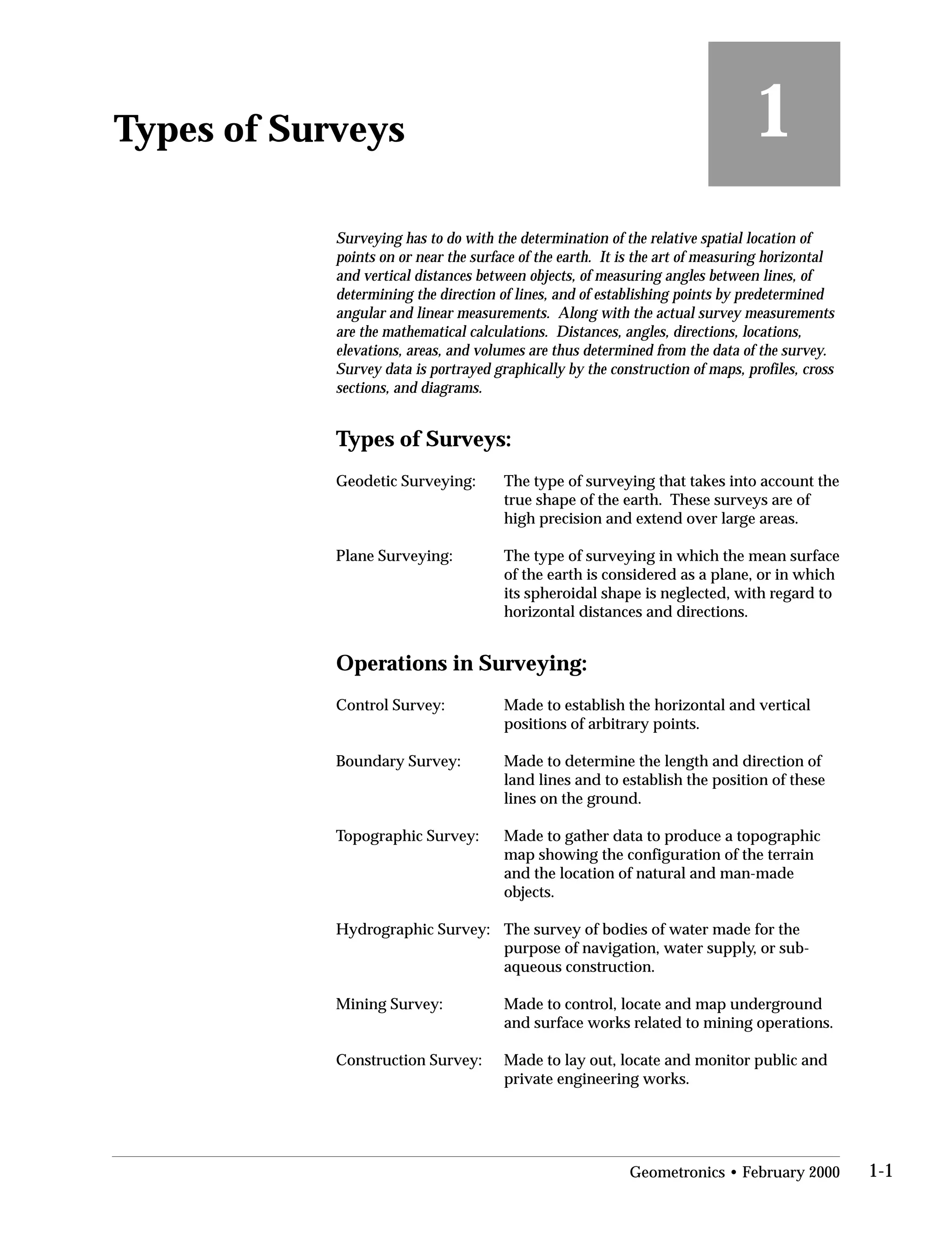 Types of Surveys
 1
Surveying has to do with the determination of the relative spatial location of
points on or near the surface of the earth. It is the art of measuring horizontal
and vertical distances between objects, of measuring angles between lines, of
determining the direction of lines, and of establishing points by predetermined
angular and linear measurements. Along with the actual survey measurements
are the mathematical calculations. Distances, angles, directions, locations,
elevations, areas, and volumes are thus determined from the data of the survey.
Survey data is portrayed graphically by the construction of maps, profiles, cross
sections, and diagrams.
Types of Surveys:
Geodetic Surveying:	 The type of surveying that takes into account the
true shape of the earth. These surveys are of
high precision and extend over large areas.
Plane Surveying:	 The type of surveying in which the mean surface
of the earth is considered as a plane, or in which
its spheroidal shape is neglected, with regard to
horizontal distances and directions.
Operations in Surveying:
Control Survey:	 Made to establish the horizontal and vertical
positions of arbitrary points.
Boundary Survey:	 Made to determine the length and direction of
land lines and to establish the position of these
lines on the ground.
Topographic Survey:	 Made to gather data to produce a topographic
map showing the configuration of the terrain
and the location of natural and man-made
objects.
Hydrographic Survey:	 The survey of bodies of water made for the
purpose of navigation, water supply, or sub-
aqueous construction.
Mining Survey:	 Made to control, locate and map underground
and surface works related to mining operations.
Construction Survey:	 Made to lay out, locate and monitor public and
private engineering works.
Geometronics • February 2000 1-1
 