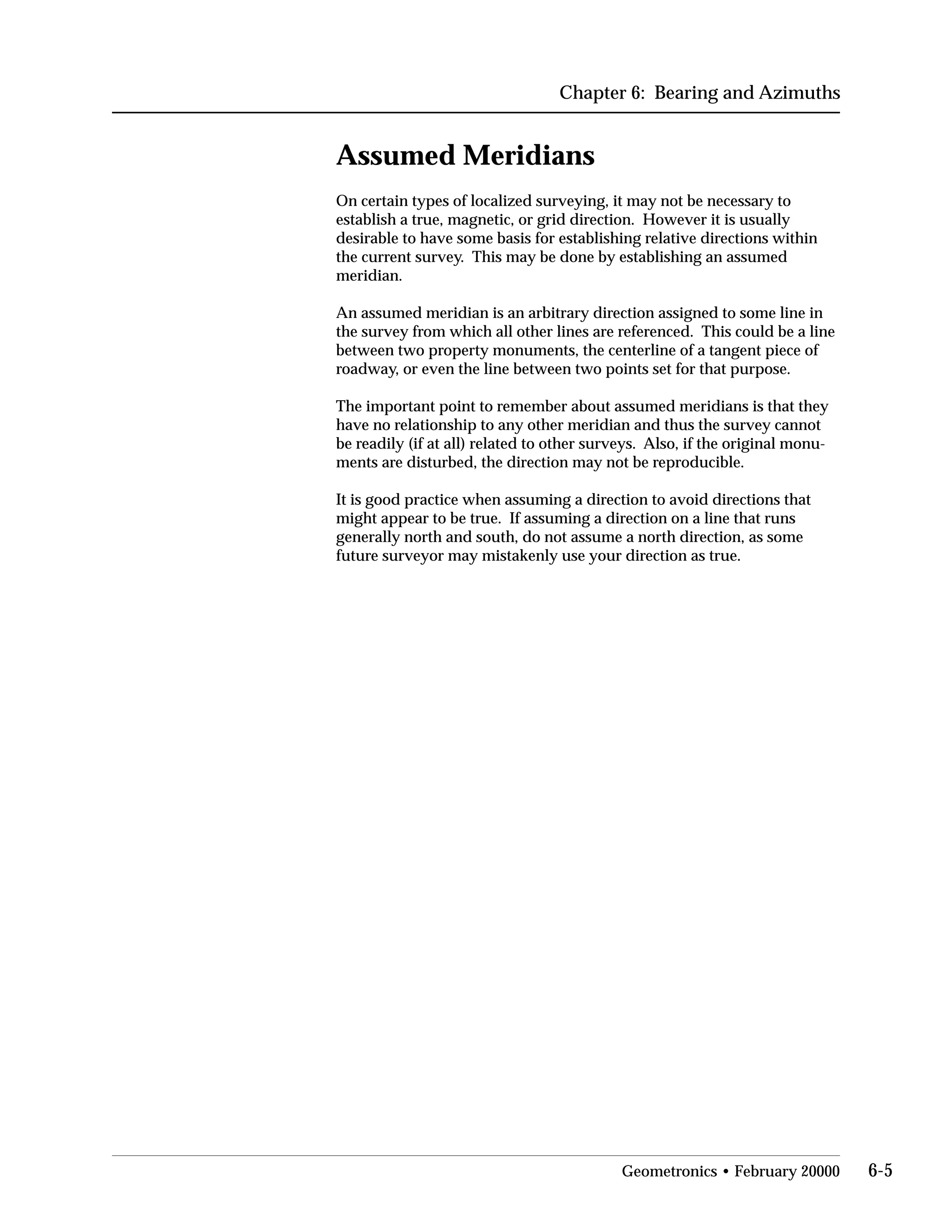 Chapter 6: Bearing and Azimuths
Assumed Meridians
On certain types of localized surveying, it may not be necessary to
establish a true, magnetic, or grid direction. However it is usually
desirable to have some basis for establishing relative directions within
the current survey. This may be done by establishing an assumed
meridian.
An assumed meridian is an arbitrary direction assigned to some line in
the survey from which all other lines are referenced. This could be a line
between two property monuments, the centerline of a tangent piece of
roadway, or even the line between two points set for that purpose.
The important point to remember about assumed meridians is that they
have no relationship to any other meridian and thus the survey cannot
be readily (if at all) related to other surveys. Also, if the original monu­
ments are disturbed, the direction may not be reproducible.
It is good practice when assuming a direction to avoid directions that
might appear to be true. If assuming a direction on a line that runs
generally north and south, do not assume a north direction, as some
future surveyor may mistakenly use your direction as true.
Geometronics • February 20000 6-5
 