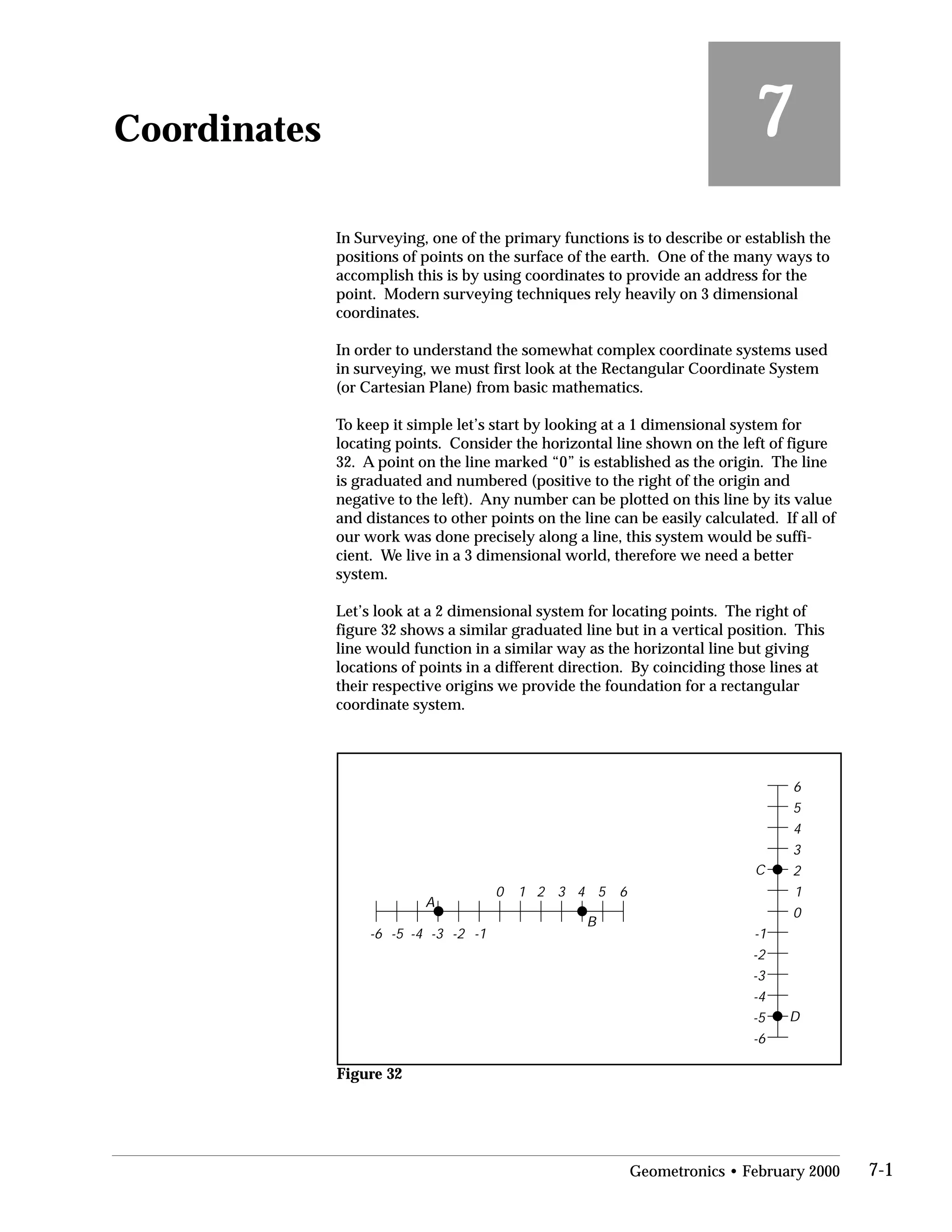 Coordinates
 7
In Surveying, one of the primary functions is to describe or establish the
positions of points on the surface of the earth. One of the many ways to
accomplish this is by using coordinates to provide an address for the
point. Modern surveying techniques rely heavily on 3 dimensional
coordinates.
In order to understand the somewhat complex coordinate systems used
in surveying, we must first look at the Rectangular Coordinate System
(or Cartesian Plane) from basic mathematics.
To keep it simple let’s start by looking at a 1 dimensional system for
locating points. Consider the horizontal line shown on the left of figure
32. A point on the line marked “0” is established as the origin. The line
is graduated and numbered (positive to the right of the origin and
negative to the left). Any number can be plotted on this line by its value
and distances to other points on the line can be easily calculated. If all of
our work was done precisely along a line, this system would be suffi­
cient. We live in a 3 dimensional world, therefore we need a better
system.
Let’s look at a 2 dimensional system for locating points. The right of
figure 32 shows a similar graduated line but in a vertical position. This
line would function in a similar way as the horizontal line but giving
locations of points in a different direction. By coinciding those lines at
their respective origins we provide the foundation for a rectangular
coordinate system.
0
0
11 2
2
3
3 4
4
5
5 6
6
-1-1-2
-2
-3
-3-4
-4
-5
-5-6
-6
A
B
D
C
Figure 32
Geometronics • February 2000 7-1
 