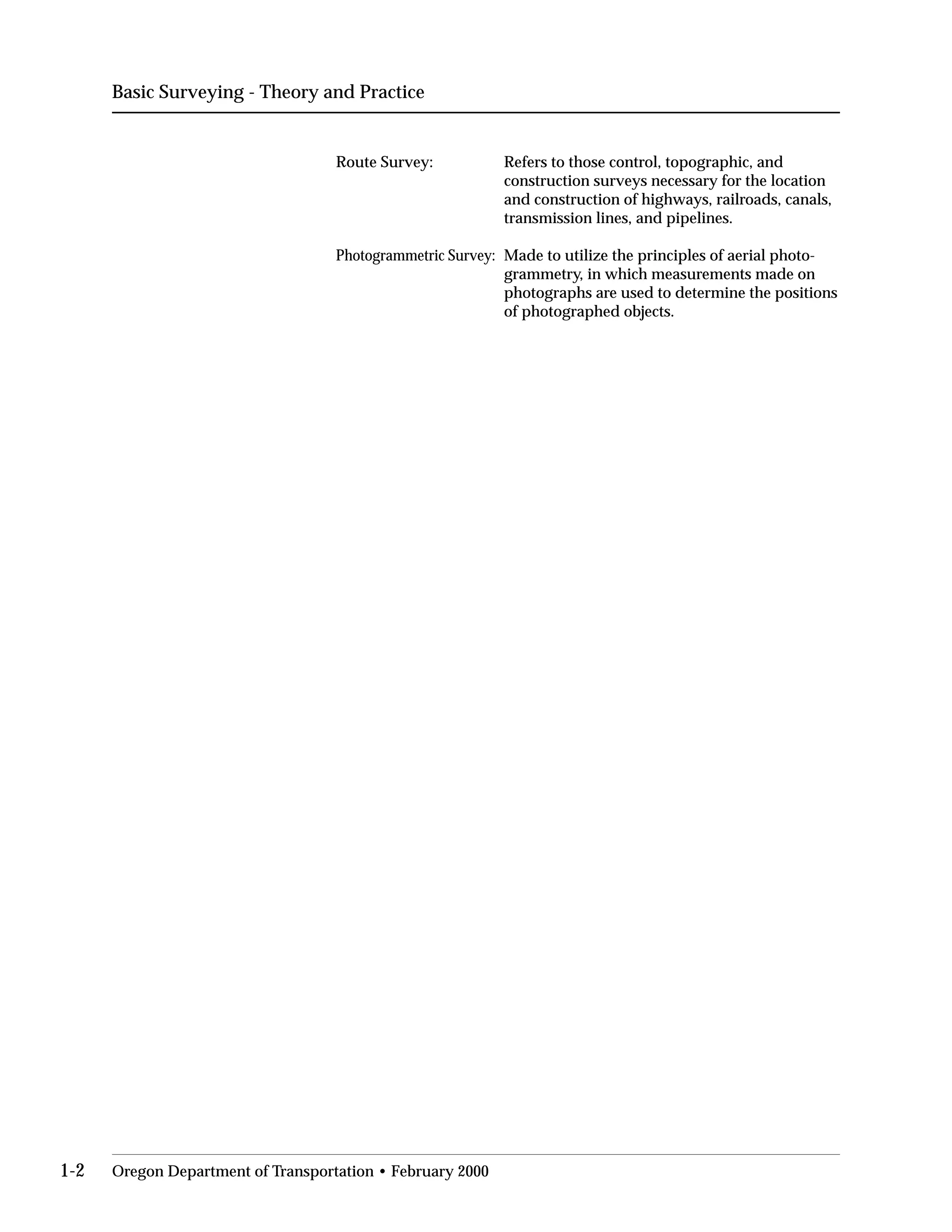 Basic Surveying - Theory and Practice
Route Survey:	 Refers to those control, topographic, and
construction surveys necessary for the location
and construction of highways, railroads, canals,
transmission lines, and pipelines.
Photogrammetric Survey:	 Made to utilize the principles of aerial photo­
grammetry, in which measurements made on
photographs are used to determine the positions
of photographed objects.
1-2 Oregon Department of Transportation • February 2000
 