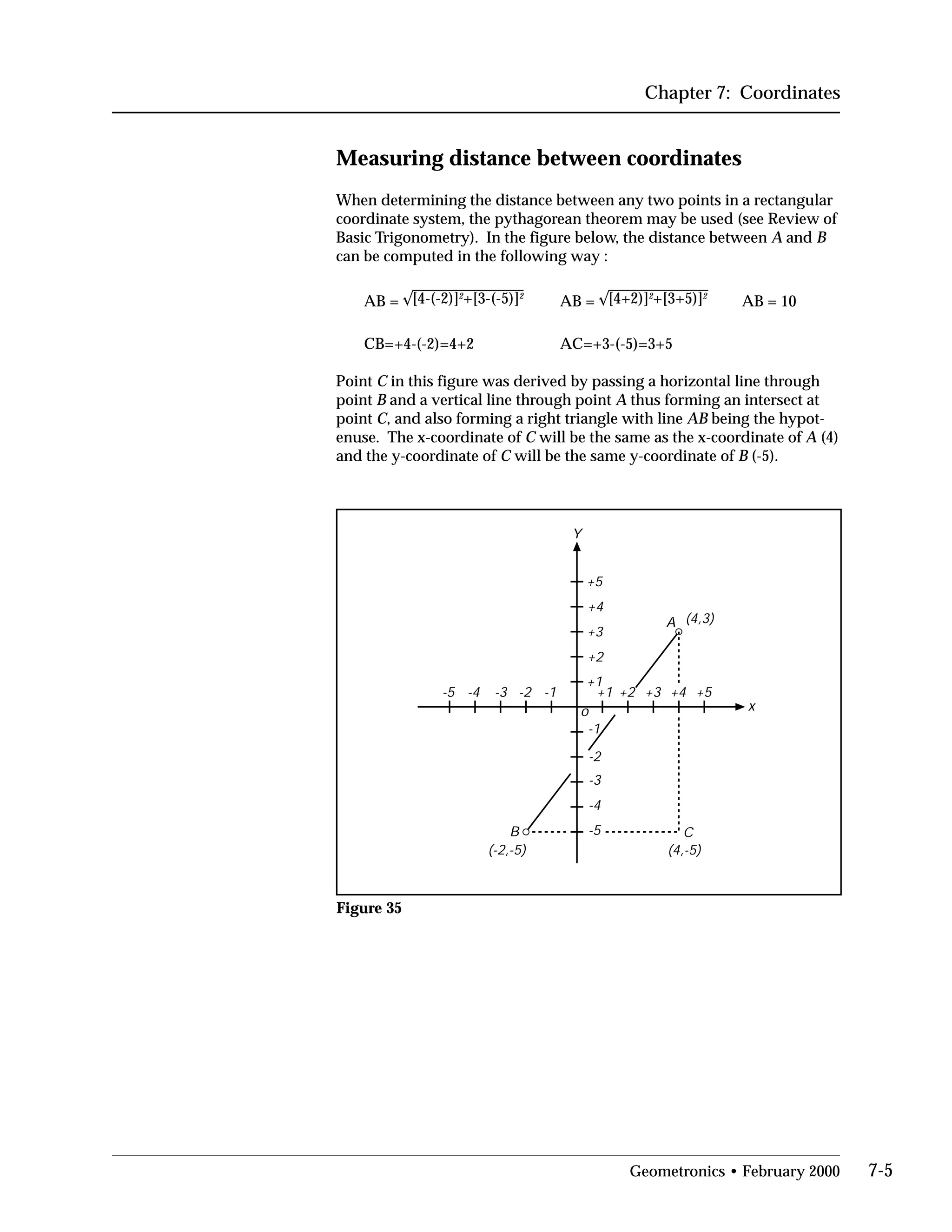 Chapter 7: Coordinates
Measuring distance between coordinates
When determining the distance between any two points in a rectangular
coordinate system, the pythagorean theorem may be used (see Review of
Basic Trigonometry). In the figure below, the distance between A and B
can be computed in the following way :
AB = [4-(-2)]2
+[3-(-5)]2
AB = [4+2)]2
+[3+5)]2
AB = 10
CB=+4-(-2)=4+2 AC=+3-(-5)=3+5
Point C in this figure was derived by passing a horizontal line through
point B and a vertical line through point A thus forming an intersect at
point C, and also forming a right triangle with line AB being the hypot­
enuse. The x-coordinate of C will be the same as the x-coordinate of A (4)
and the y-coordinate of C will be the same y-coordinate of B (-5).
Y
x
+1 +2 +3 +4 +5
-1
-2
-3
-4
-5
+1
+2
+3
+4
+5
-1-2-3-4-5
(4,3)
(-2,-5)
o
(4,-5)
A
B C
Figure 35
Geometronics • February 2000 7-5
 