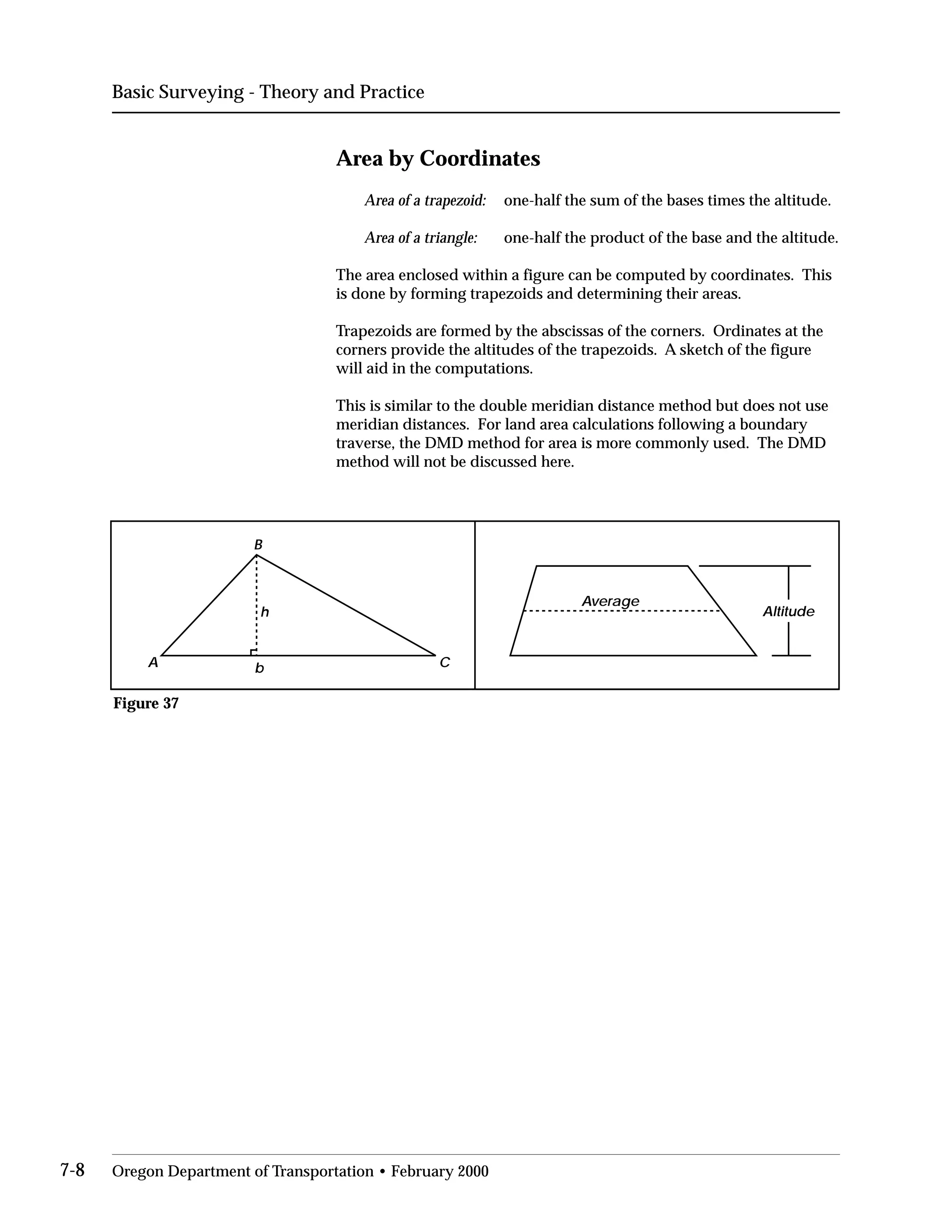 Basic Surveying - Theory and Practice
Area by Coordinates
Area of a trapezoid: one-half the sum of the bases times the altitude.
Area of a triangle: one-half the product of the base and the altitude.
The area enclosed within a figure can be computed by coordinates. This
is done by forming trapezoids and determining their areas.
Trapezoids are formed by the abscissas of the corners. Ordinates at the
corners provide the altitudes of the trapezoids. A sketch of the figure
will aid in the computations.
This is similar to the double meridian distance method but does not use
meridian distances. For land area calculations following a boundary
traverse, the DMD method for area is more commonly used. The DMD
method will not be discussed here.
A
B
Cb
h
Average
Altitude
Figure 37
7-8 Oregon Department of Transportation • February 2000
 