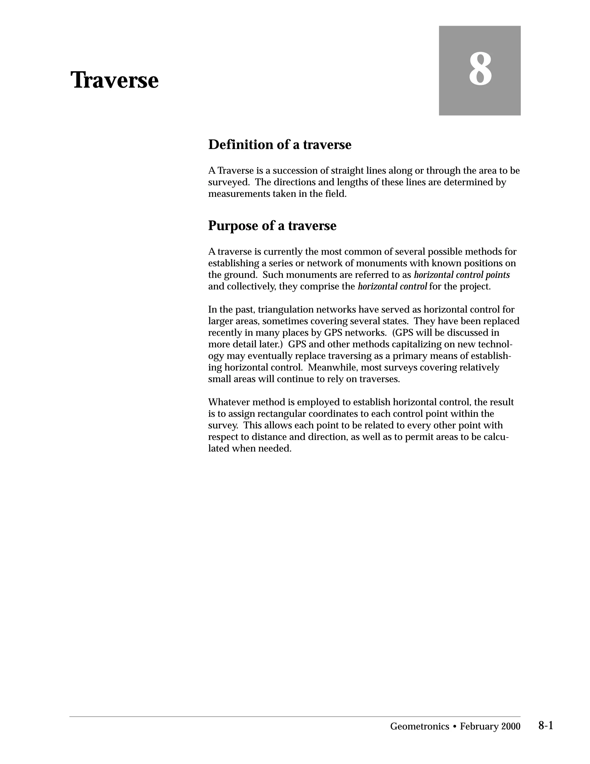 Traverse
Definition of a traverse
8
A Traverse is a succession of straight lines along or through the area to be
surveyed. The directions and lengths of these lines are determined by
measurements taken in the field.
Purpose of a traverse
A traverse is currently the most common of several possible methods for
establishing a series or network of monuments with known positions on
the ground. Such monuments are referred to as horizontal control points
and collectively, they comprise the horizontal control for the project.
In the past, triangulation networks have served as horizontal control for
larger areas, sometimes covering several states. They have been replaced
recently in many places by GPS networks. (GPS will be discussed in
more detail later.) GPS and other methods capitalizing on new technol­
ogy may eventually replace traversing as a primary means of establish­
ing horizontal control. Meanwhile, most surveys covering relatively
small areas will continue to rely on traverses.
Whatever method is employed to establish horizontal control, the result
is to assign rectangular coordinates to each control point within the
survey. This allows each point to be related to every other point with
respect to distance and direction, as well as to permit areas to be calcu­
lated when needed.
Geometronics • February 2000 8-1
 