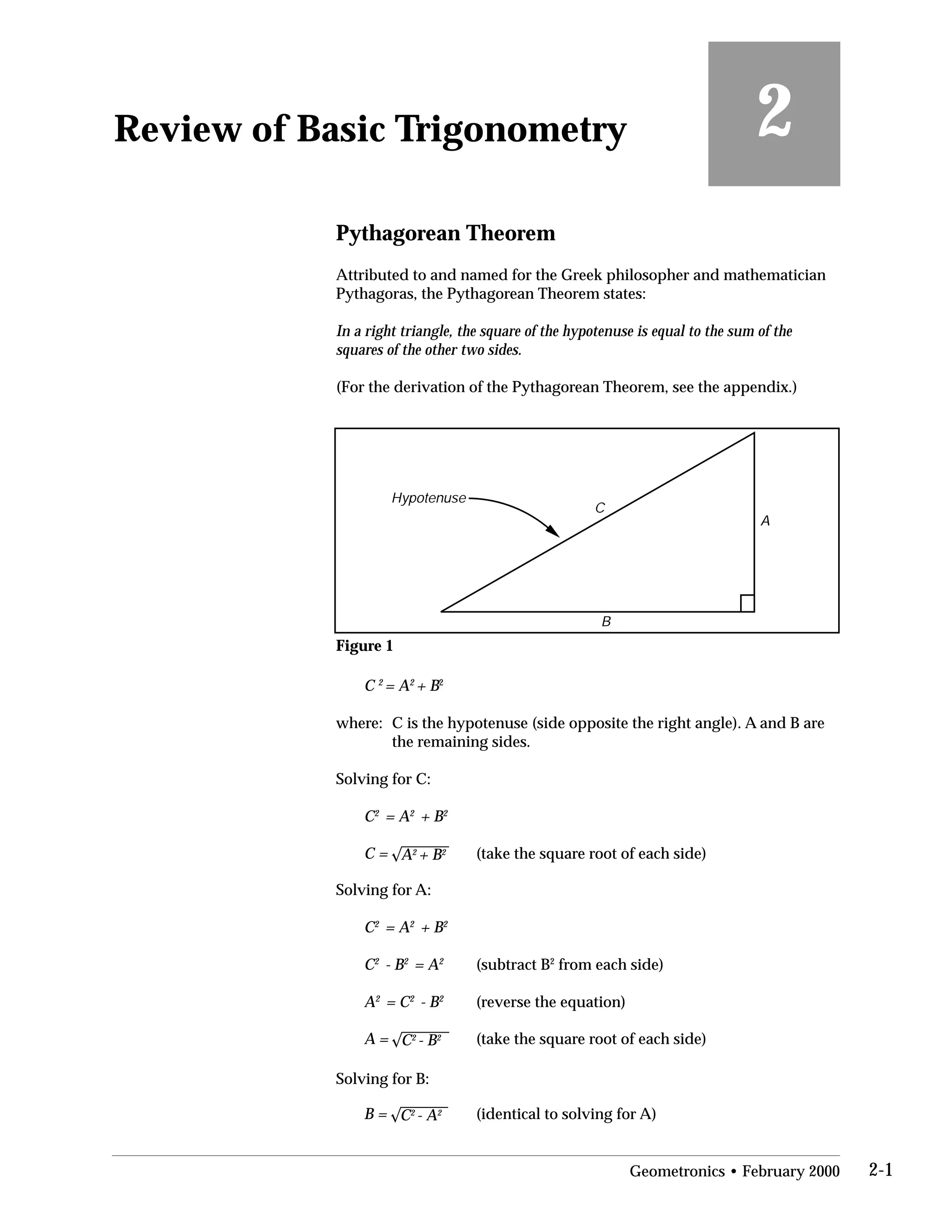 2Review of Basic Trigonometry
Pythagorean Theorem
Attributed to and named for the Greek philosopher and mathematician
Pythagoras, the Pythagorean Theorem states:
In a right triangle, the square of the hypotenuse is equal to the sum of the
squares of the other two sides.
(For the derivation of the Pythagorean Theorem, see the appendix.)
A
B
C
Hypotenuse
Figure 1
C 2
= A2
+ B2
where:	 C is the hypotenuse (side opposite the right angle). A and B are
the remaining sides.
Solving for C:
C2
= A2
+ B2
C = A2
+ B2
Solving for A:
C2
= A2
+ B2
C2
- B2
= A2
A2
= C2
- B2
A = C2
- B2
Solving for B:
B = C2
- A2
(take the square root of each side)
(subtract B2
from each side)

(reverse the equation)

(take the square root of each side)

(identical to solving for A)
Geometronics • February 2000 2-1
 