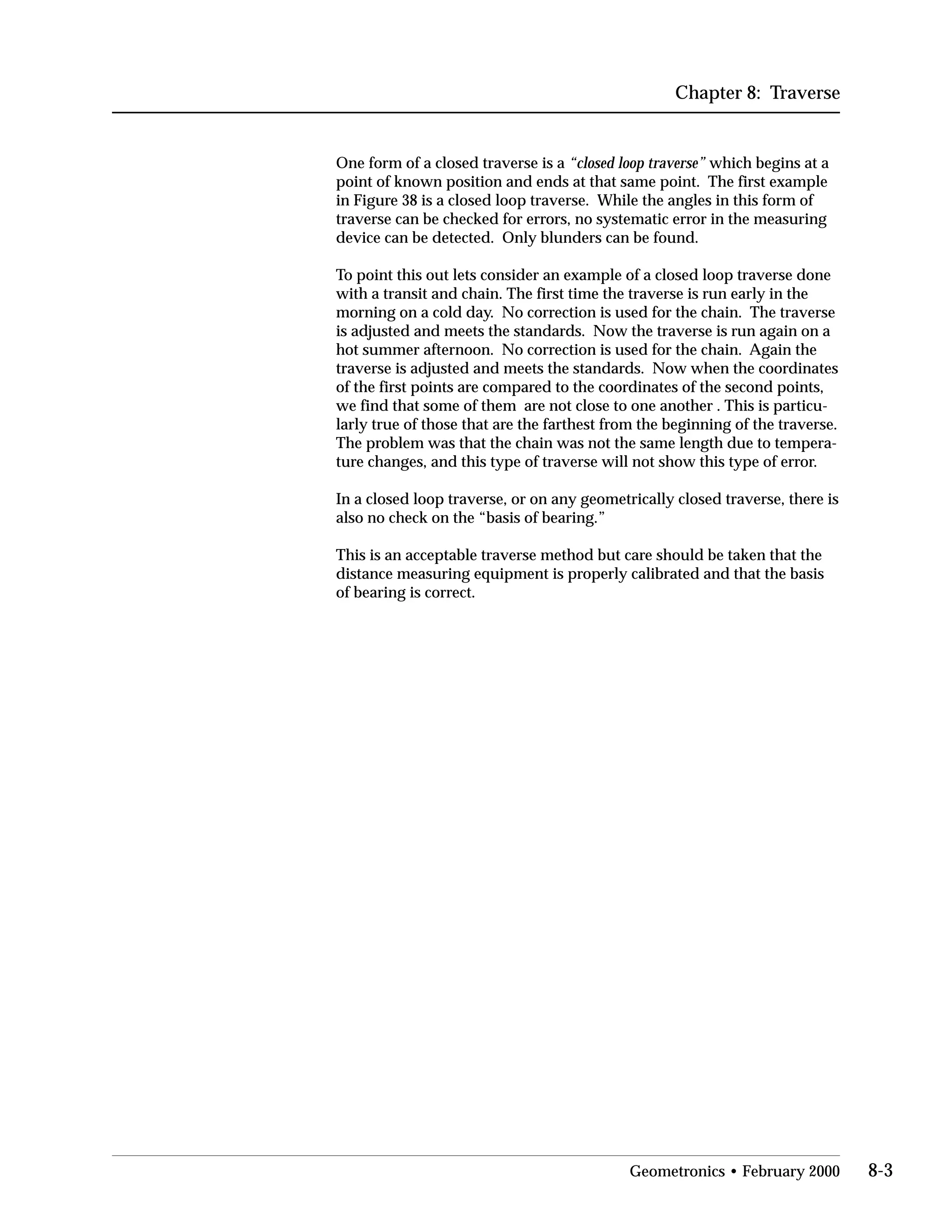 Chapter 8: Traverse
One form of a closed traverse is a “closed loop traverse” which begins at a
point of known position and ends at that same point. The first example
in Figure 38 is a closed loop traverse. While the angles in this form of
traverse can be checked for errors, no systematic error in the measuring
device can be detected. Only blunders can be found.
To point this out lets consider an example of a closed loop traverse done
with a transit and chain. The first time the traverse is run early in the
morning on a cold day. No correction is used for the chain. The traverse
is adjusted and meets the standards. Now the traverse is run again on a
hot summer afternoon. No correction is used for the chain. Again the
traverse is adjusted and meets the standards. Now when the coordinates
of the first points are compared to the coordinates of the second points,
we find that some of them are not close to one another . This is particu­
larly true of those that are the farthest from the beginning of the traverse.
The problem was that the chain was not the same length due to tempera­
ture changes, and this type of traverse will not show this type of error.
In a closed loop traverse, or on any geometrically closed traverse, there is
also no check on the “basis of bearing.”
This is an acceptable traverse method but care should be taken that the
distance measuring equipment is properly calibrated and that the basis
of bearing is correct.
Geometronics • February 2000 8-3
 