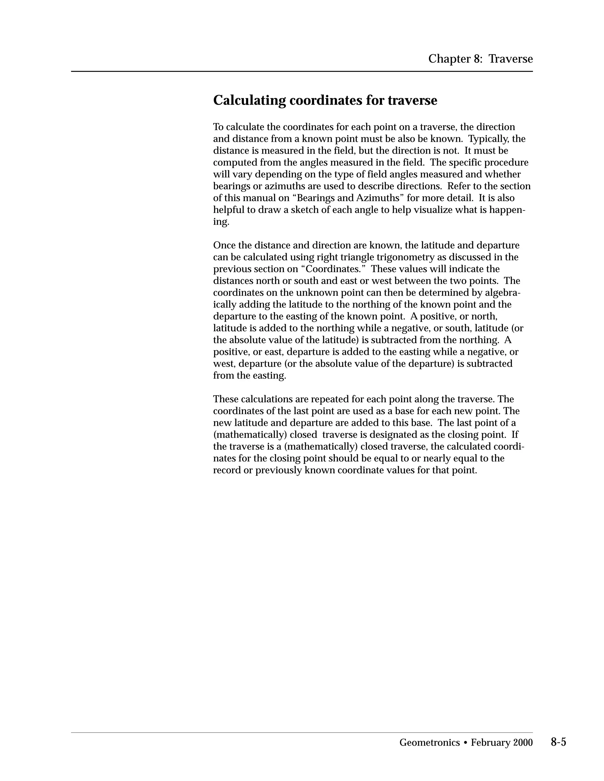 Chapter 8: Traverse
Calculating coordinates for traverse
To calculate the coordinates for each point on a traverse, the direction
and distance from a known point must be also be known. Typically, the
distance is measured in the field, but the direction is not. It must be
computed from the angles measured in the field. The specific procedure
will vary depending on the type of field angles measured and whether
bearings or azimuths are used to describe directions. Refer to the section
of this manual on “Bearings and Azimuths” for more detail. It is also
helpful to draw a sketch of each angle to help visualize what is happen­
ing.
Once the distance and direction are known, the latitude and departure
can be calculated using right triangle trigonometry as discussed in the
previous section on “Coordinates.” These values will indicate the
distances north or south and east or west between the two points. The
coordinates on the unknown point can then be determined by algebra­
ically adding the latitude to the northing of the known point and the
departure to the easting of the known point. A positive, or north,
latitude is added to the northing while a negative, or south, latitude (or
the absolute value of the latitude) is subtracted from the northing. A
positive, or east, departure is added to the easting while a negative, or
west, departure (or the absolute value of the departure) is subtracted
from the easting.
These calculations are repeated for each point along the traverse. The
coordinates of the last point are used as a base for each new point. The
new latitude and departure are added to this base. The last point of a
(mathematically) closed traverse is designated as the closing point. If
the traverse is a (mathematically) closed traverse, the calculated coordi­
nates for the closing point should be equal to or nearly equal to the
record or previously known coordinate values for that point.
Geometronics • February 2000 8-5
 