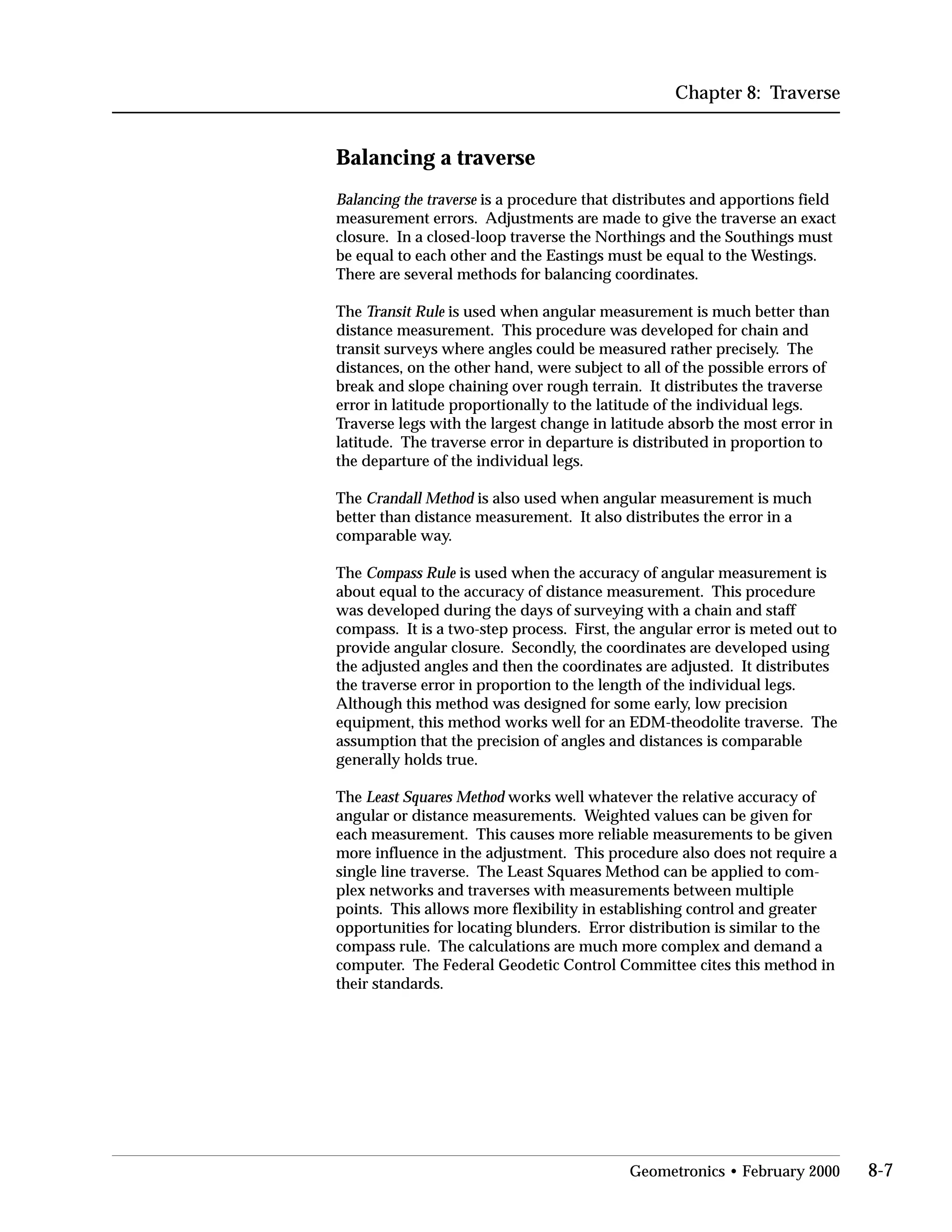 Chapter 8: Traverse
Balancing a traverse
Balancing the traverse is a procedure that distributes and apportions field
measurement errors. Adjustments are made to give the traverse an exact
closure. In a closed-loop traverse the Northings and the Southings must
be equal to each other and the Eastings must be equal to the Westings.
There are several methods for balancing coordinates.
The Transit Rule is used when angular measurement is much better than
distance measurement. This procedure was developed for chain and
transit surveys where angles could be measured rather precisely. The
distances, on the other hand, were subject to all of the possible errors of
break and slope chaining over rough terrain. It distributes the traverse
error in latitude proportionally to the latitude of the individual legs.
Traverse legs with the largest change in latitude absorb the most error in
latitude. The traverse error in departure is distributed in proportion to
the departure of the individual legs.
The Crandall Method is also used when angular measurement is much
better than distance measurement. It also distributes the error in a
comparable way.
The Compass Rule is used when the accuracy of angular measurement is
about equal to the accuracy of distance measurement. This procedure
was developed during the days of surveying with a chain and staff
compass. It is a two-step process. First, the angular error is meted out to
provide angular closure. Secondly, the coordinates are developed using
the adjusted angles and then the coordinates are adjusted. It distributes
the traverse error in proportion to the length of the individual legs.
Although this method was designed for some early, low precision
equipment, this method works well for an EDM-theodolite traverse. The
assumption that the precision of angles and distances is comparable
generally holds true.
The Least Squares Method works well whatever the relative accuracy of
angular or distance measurements. Weighted values can be given for
each measurement. This causes more reliable measurements to be given
more influence in the adjustment. This procedure also does not require a
single line traverse. The Least Squares Method can be applied to com­
plex networks and traverses with measurements between multiple
points. This allows more flexibility in establishing control and greater
opportunities for locating blunders. Error distribution is similar to the
compass rule. The calculations are much more complex and demand a
computer. The Federal Geodetic Control Committee cites this method in
their standards.
Geometronics • February 2000 8-7
 