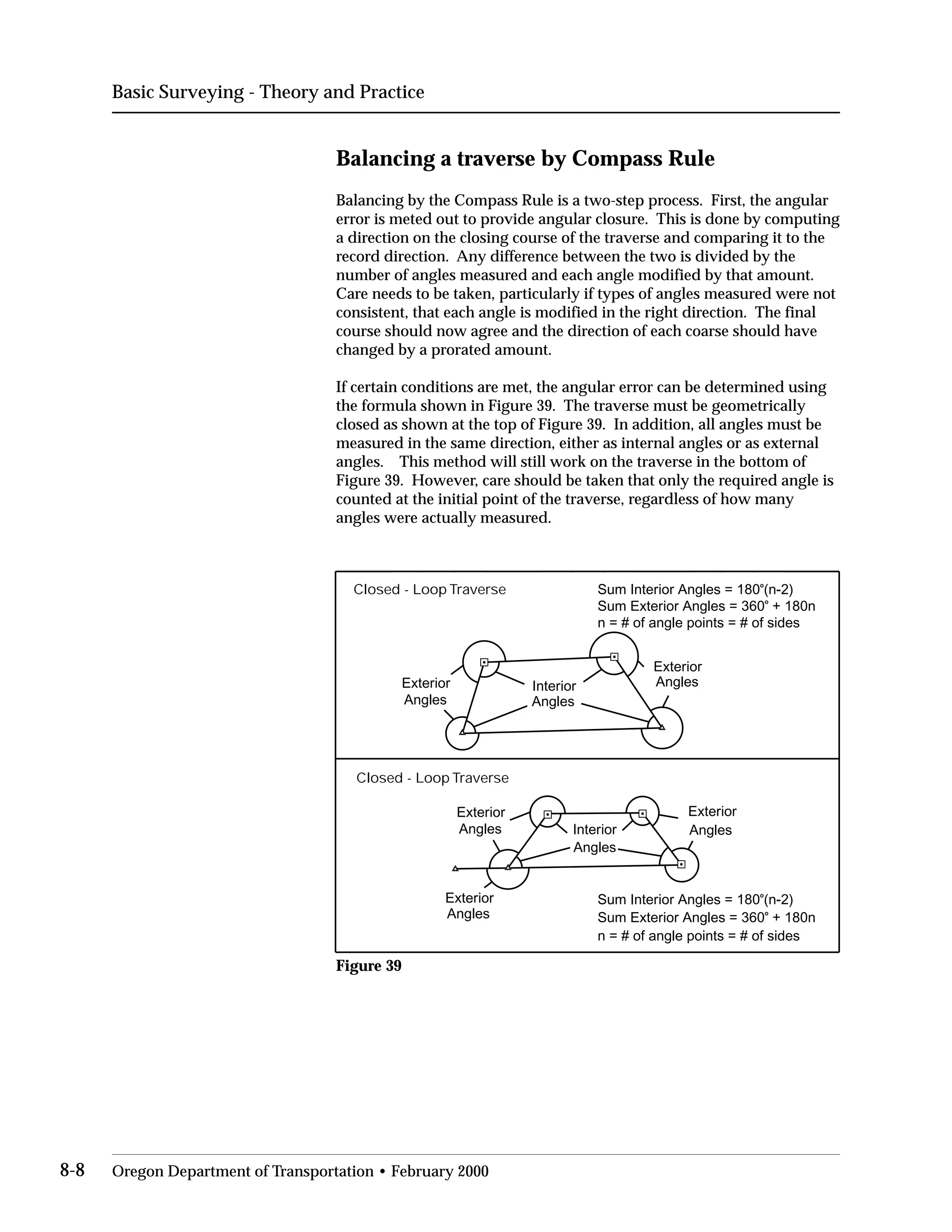 Basic Surveying - Theory and Practice
Balancing a traverse by Compass Rule
Balancing by the Compass Rule is a two-step process. First, the angular
error is meted out to provide angular closure. This is done by computing
a direction on the closing course of the traverse and comparing it to the
record direction. Any difference between the two is divided by the
number of angles measured and each angle modified by that amount.
Care needs to be taken, particularly if types of angles measured were not
consistent, that each angle is modified in the right direction. The final
course should now agree and the direction of each coarse should have
changed by a prorated amount.
If certain conditions are met, the angular error can be determined using
the formula shown in Figure 39. The traverse must be geometrically
closed as shown at the top of Figure 39. In addition, all angles must be
measured in the same direction, either as internal angles or as external
angles. This method will still work on the traverse in the bottom of
Figure 39. However, care should be taken that only the required angle is
counted at the initial point of the traverse, regardless of how many
angles were actually measured.
Closed - Loop Traverse
Exterior
Angles
Exterior
AnglesInterior
Angles
Sum Interior Angles = 180o
(n-2)
Sum Exterior Angles = 360o
+ 180n
n = # of angle points = # of sides
Closed - Loop Traverse
Exterior
Angles Interior
Angles
Exterior
Angles
Exterior
Angles
Sum Interior Angles = 180o
(n-2)
Sum Exterior Angles = 360o
+ 180n
n = # of angle points = # of sides
Figure 39
8-8 Oregon Department of Transportation • February 2000
 