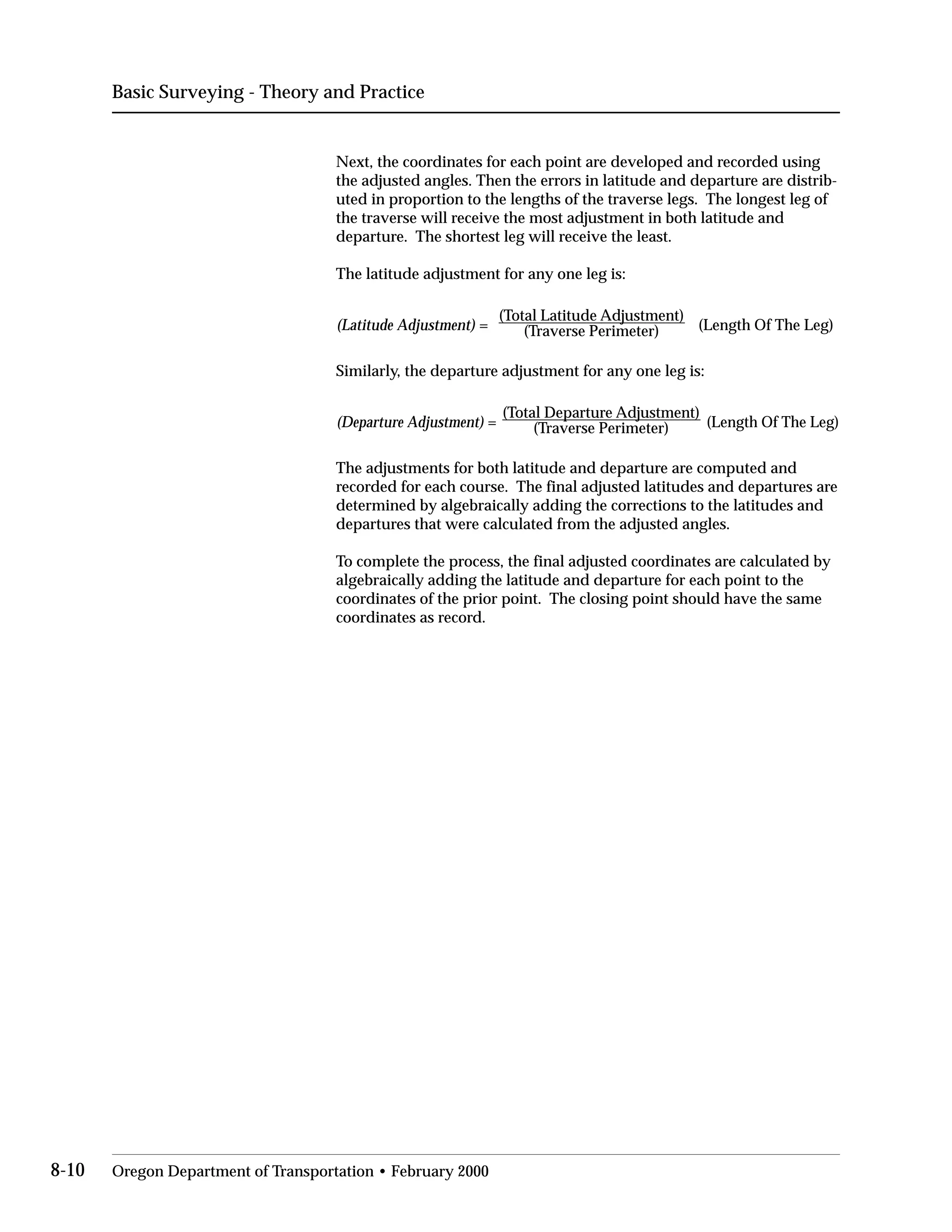 Basic Surveying - Theory and Practice
Next, the coordinates for each point are developed and recorded using
the adjusted angles. Then the errors in latitude and departure are distrib­
uted in proportion to the lengths of the traverse legs. The longest leg of
the traverse will receive the most adjustment in both latitude and
departure. The shortest leg will receive the least.
The latitude adjustment for any one leg is:
(Latitude Adjustment) =
(Total Latitude Adjustment)
(Length Of The Leg)(Traverse Perimeter)
Similarly, the departure adjustment for any one leg is:
(Departure Adjustment) =
(Total Departure Adjustment)
(Length Of The Leg)(Traverse Perimeter)
The adjustments for both latitude and departure are computed and
recorded for each course. The final adjusted latitudes and departures are
determined by algebraically adding the corrections to the latitudes and
departures that were calculated from the adjusted angles.
To complete the process, the final adjusted coordinates are calculated by
algebraically adding the latitude and departure for each point to the
coordinates of the prior point. The closing point should have the same
coordinates as record.
8-10 Oregon Department of Transportation • February 2000
 