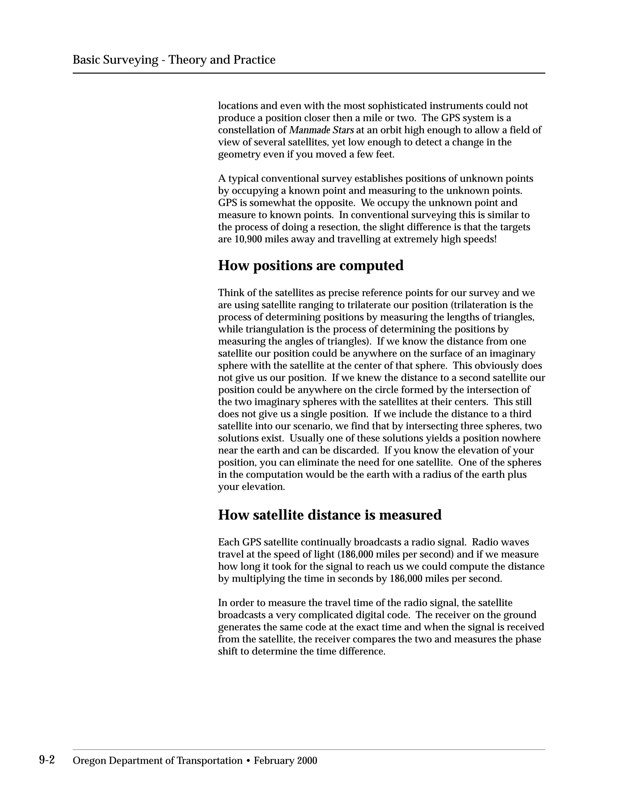 Basic Surveying - Theory and Practice
locations and even with the most sophisticated instruments could not
produce a position closer then a mile or two. The GPS system is a
constellation of Manmade Stars at an orbit high enough to allow a field of
view of several satellites, yet low enough to detect a change in the
geometry even if you moved a few feet.
A typical conventional survey establishes positions of unknown points
by occupying a known point and measuring to the unknown points.
GPS is somewhat the opposite. We occupy the unknown point and
measure to known points. In conventional surveying this is similar to
the process of doing a resection, the slight difference is that the targets
are 10,900 miles away and travelling at extremely high speeds!
How positions are computed
Think of the satellites as precise reference points for our survey and we
are using satellite ranging to trilaterate our position (trilateration is the
process of determining positions by measuring the lengths of triangles,
while triangulation is the process of determining the positions by
measuring the angles of triangles). If we know the distance from one
satellite our position could be anywhere on the surface of an imaginary
sphere with the satellite at the center of that sphere. This obviously does
not give us our position. If we knew the distance to a second satellite our
position could be anywhere on the circle formed by the intersection of
the two imaginary spheres with the satellites at their centers. This still
does not give us a single position. If we include the distance to a third
satellite into our scenario, we find that by intersecting three spheres, two
solutions exist. Usually one of these solutions yields a position nowhere
near the earth and can be discarded. If you know the elevation of your
position, you can eliminate the need for one satellite. One of the spheres
in the computation would be the earth with a radius of the earth plus
your elevation.
How satellite distance is measured
Each GPS satellite continually broadcasts a radio signal. Radio waves
travel at the speed of light (186,000 miles per second) and if we measure
how long it took for the signal to reach us we could compute the distance
by multiplying the time in seconds by 186,000 miles per second.
In order to measure the travel time of the radio signal, the satellite
broadcasts a very complicated digital code. The receiver on the ground
generates the same code at the exact time and when the signal is received
from the satellite, the receiver compares the two and measures the phase
shift to determine the time difference.
9-2 Oregon Department of Transportation • February 2000
 