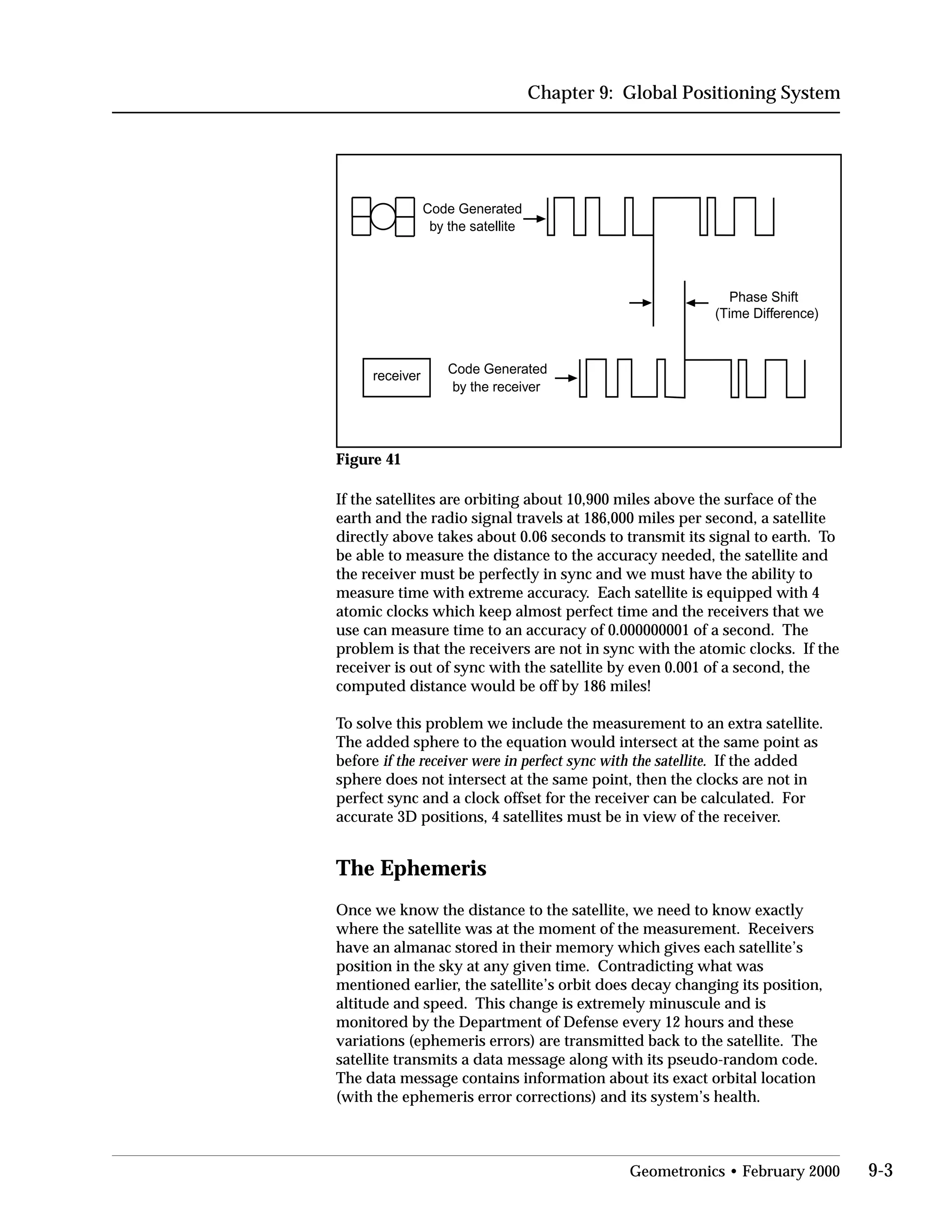 Chapter 9: Global Positioning System
Code Generated
by the satellite
Code Generated
by the receiver
Phase Shift
(Time Difference)
receiver
Figure 41
If the satellites are orbiting about 10,900 miles above the surface of the
earth and the radio signal travels at 186,000 miles per second, a satellite
directly above takes about 0.06 seconds to transmit its signal to earth. To
be able to measure the distance to the accuracy needed, the satellite and
the receiver must be perfectly in sync and we must have the ability to
measure time with extreme accuracy. Each satellite is equipped with 4
atomic clocks which keep almost perfect time and the receivers that we
use can measure time to an accuracy of 0.000000001 of a second. The
problem is that the receivers are not in sync with the atomic clocks. If the
receiver is out of sync with the satellite by even 0.001 of a second, the
computed distance would be off by 186 miles!
To solve this problem we include the measurement to an extra satellite.
The added sphere to the equation would intersect at the same point as
before if the receiver were in perfect sync with the satellite. If the added
sphere does not intersect at the same point, then the clocks are not in
perfect sync and a clock offset for the receiver can be calculated. For
accurate 3D positions, 4 satellites must be in view of the receiver.
The Ephemeris
Once we know the distance to the satellite, we need to know exactly
where the satellite was at the moment of the measurement. Receivers
have an almanac stored in their memory which gives each satellite’s
position in the sky at any given time. Contradicting what was
mentioned earlier, the satellite’s orbit does decay changing its position,
altitude and speed. This change is extremely minuscule and is
monitored by the Department of Defense every 12 hours and these
variations (ephemeris errors) are transmitted back to the satellite. The
satellite transmits a data message along with its pseudo-random code.
The data message contains information about its exact orbital location
(with the ephemeris error corrections) and its system’s health.
Geometronics • February 2000 9-3
 