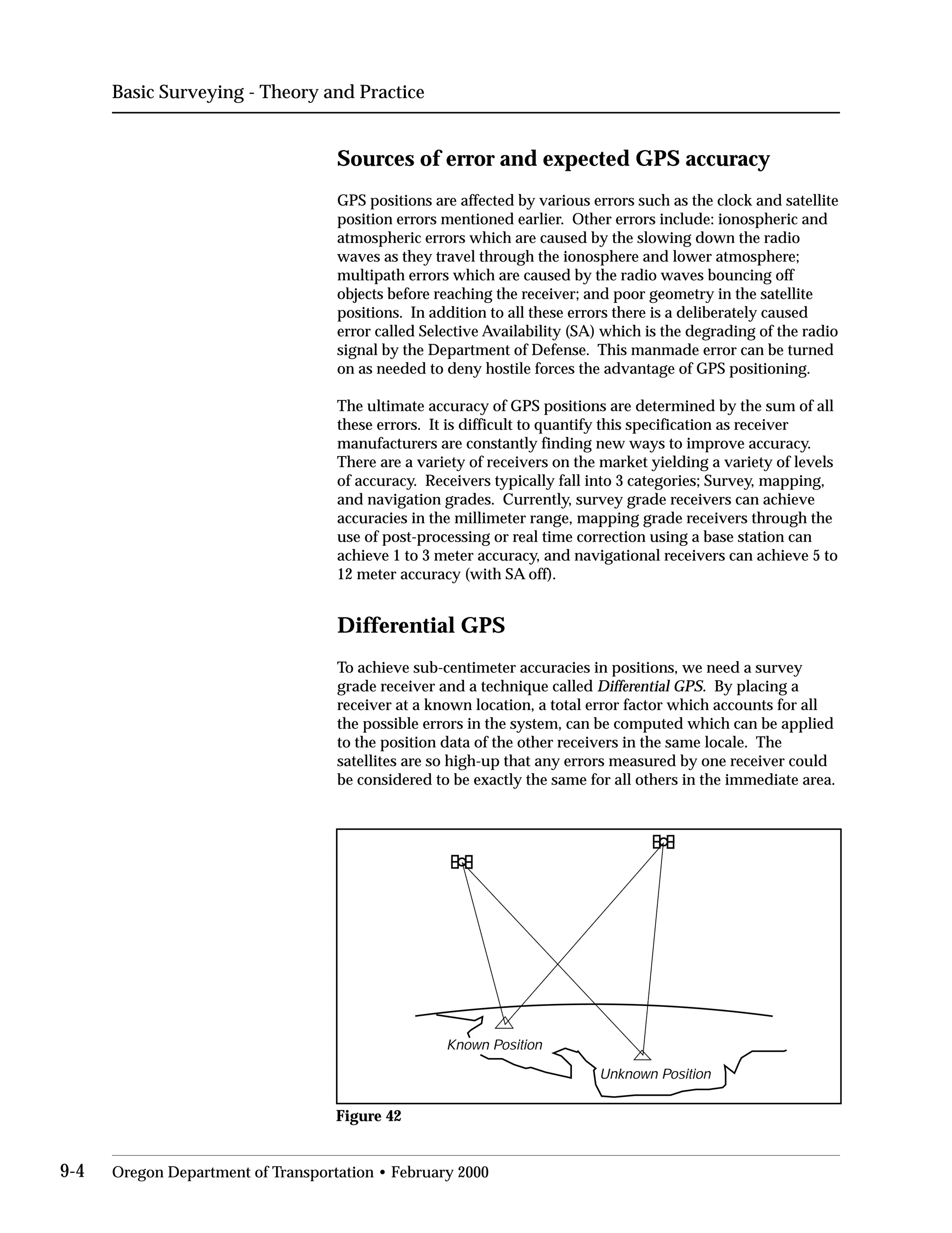 Basic Surveying - Theory and Practice
Sources of error and expected GPS accuracy
GPS positions are affected by various errors such as the clock and satellite
position errors mentioned earlier. Other errors include: ionospheric and
atmospheric errors which are caused by the slowing down the radio
waves as they travel through the ionosphere and lower atmosphere;
multipath errors which are caused by the radio waves bouncing off
objects before reaching the receiver; and poor geometry in the satellite
positions. In addition to all these errors there is a deliberately caused
error called Selective Availability (SA) which is the degrading of the radio
signal by the Department of Defense. This manmade error can be turned
on as needed to deny hostile forces the advantage of GPS positioning.
The ultimate accuracy of GPS positions are determined by the sum of all
these errors. It is difficult to quantify this specification as receiver
manufacturers are constantly finding new ways to improve accuracy.
There are a variety of receivers on the market yielding a variety of levels
of accuracy. Receivers typically fall into 3 categories; Survey, mapping,
and navigation grades. Currently, survey grade receivers can achieve
accuracies in the millimeter range, mapping grade receivers through the
use of post-processing or real time correction using a base station can
achieve 1 to 3 meter accuracy, and navigational receivers can achieve 5 to
12 meter accuracy (with SA off).
Differential GPS
To achieve sub-centimeter accuracies in positions, we need a survey
grade receiver and a technique called Differential GPS. By placing a
receiver at a known location, a total error factor which accounts for all
the possible errors in the system, can be computed which can be applied
to the position data of the other receivers in the same locale. The
satellites are so high-up that any errors measured by one receiver could
be considered to be exactly the same for all others in the immediate area.
Known Position
Unknown Position
Figure 42
9-4 Oregon Department of Transportation • February 2000
 