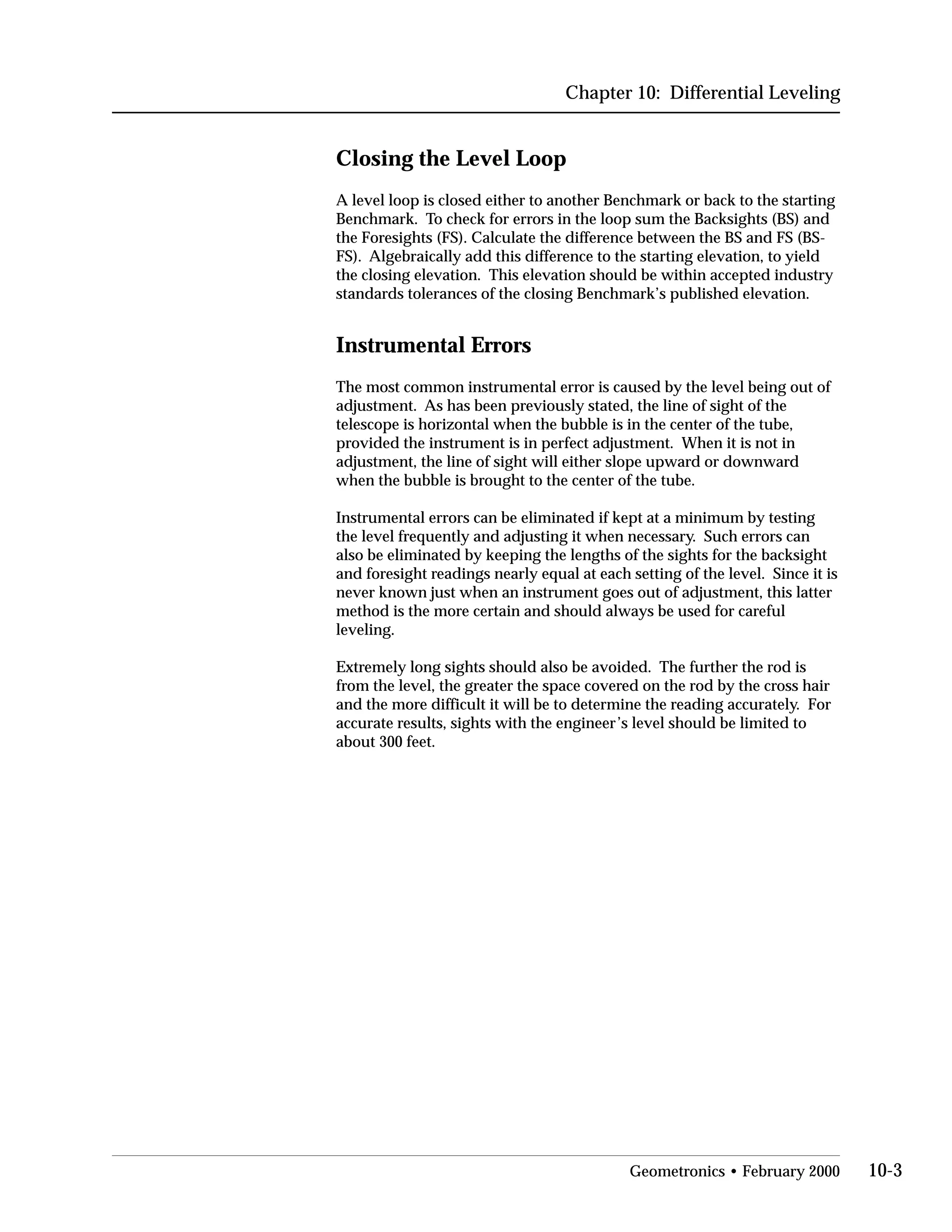 Chapter 10: Differential Leveling
Closing the Level Loop
A level loop is closed either to another Benchmark or back to the starting
Benchmark. To check for errors in the loop sum the Backsights (BS) and
the Foresights (FS). Calculate the difference between the BS and FS (BS­
FS). Algebraically add this difference to the starting elevation, to yield
the closing elevation. This elevation should be within accepted industry
standards tolerances of the closing Benchmark’s published elevation.
Instrumental Errors
The most common instrumental error is caused by the level being out of
adjustment. As has been previously stated, the line of sight of the
telescope is horizontal when the bubble is in the center of the tube,
provided the instrument is in perfect adjustment. When it is not in
adjustment, the line of sight will either slope upward or downward
when the bubble is brought to the center of the tube.
Instrumental errors can be eliminated if kept at a minimum by testing
the level frequently and adjusting it when necessary. Such errors can
also be eliminated by keeping the lengths of the sights for the backsight
and foresight readings nearly equal at each setting of the level. Since it is
never known just when an instrument goes out of adjustment, this latter
method is the more certain and should always be used for careful
leveling.
Extremely long sights should also be avoided. The further the rod is
from the level, the greater the space covered on the rod by the cross hair
and the more difficult it will be to determine the reading accurately. For
accurate results, sights with the engineer’s level should be limited to
about 300 feet.
Geometronics • February 2000 10-3
 