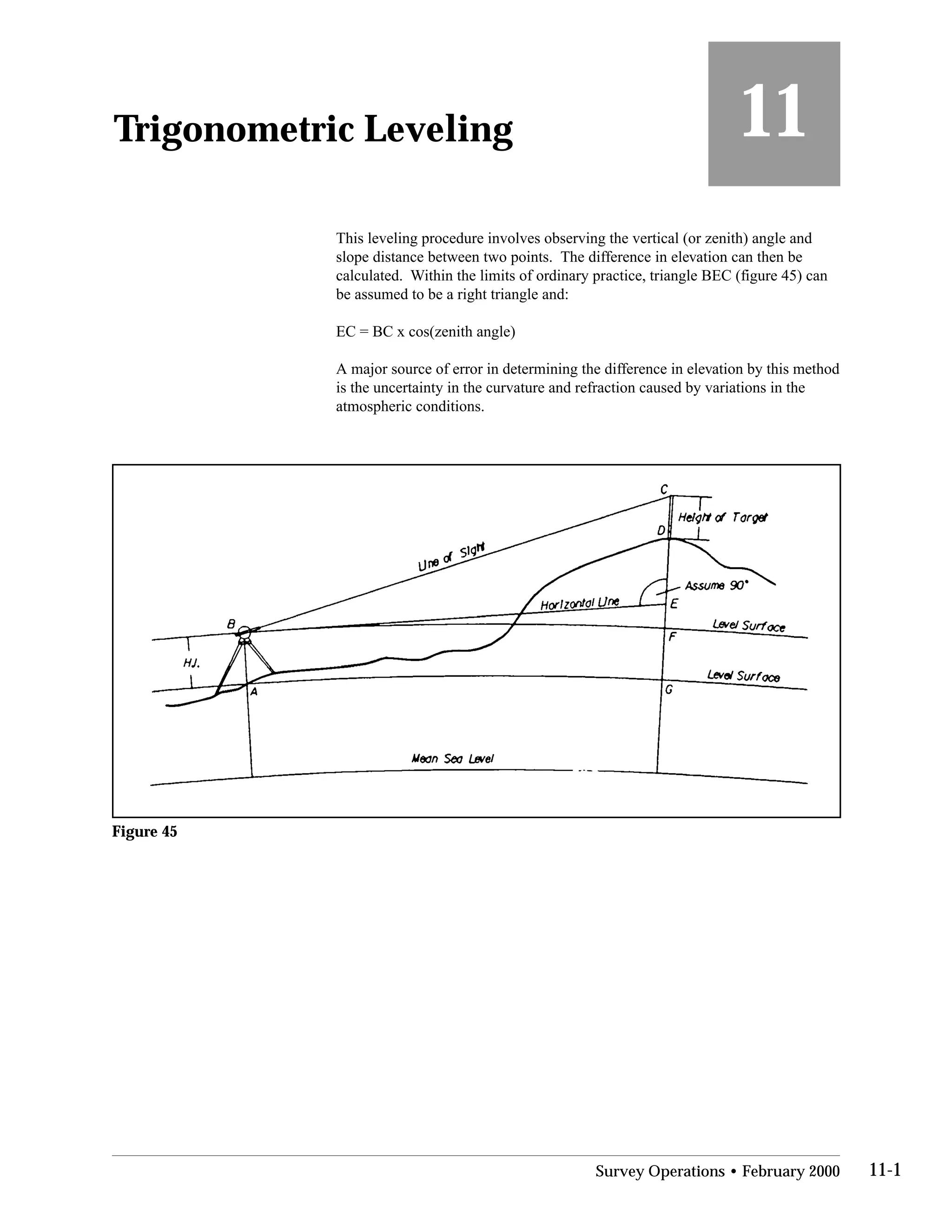 Trigonometric Leveling
 11
This leveling procedure involves observing the vertical (or zenith) angle and
slope distance between two points. The difference in elevation can then be
calculated. Within the limits of ordinary practice, triangle BEC (figure 45) can
be assumed to be a right triangle and:
EC = BC x cos(zenith angle)
A major source of error in determining the difference in elevation by this method
is the uncertainty in the curvature and refraction caused by variations in the
atmospheric conditions.
Figure 45
Survey Operations • February 2000 11-1
 