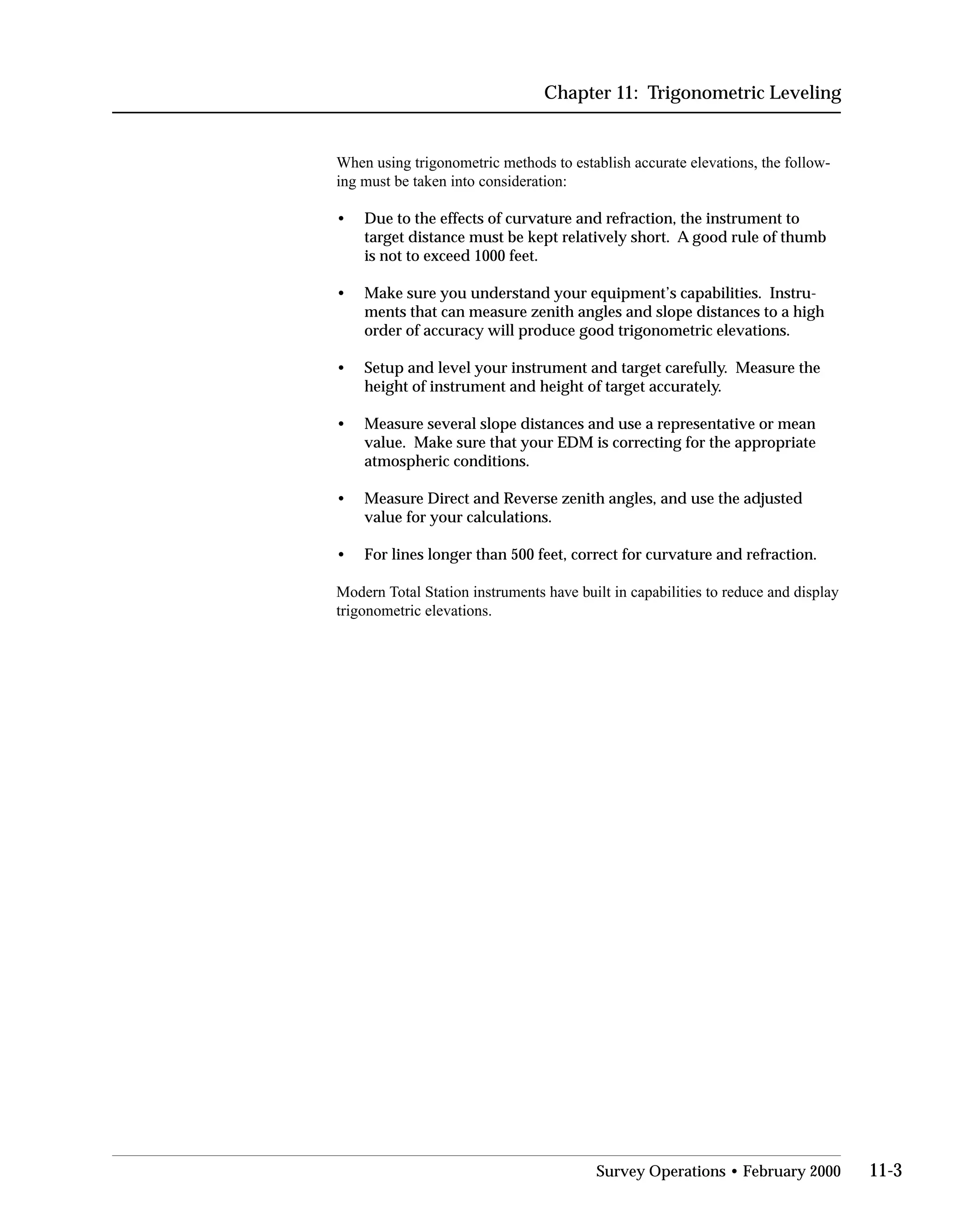 Chapter 11: Trigonometric Leveling
When using trigonometric methods to establish accurate elevations, the follow­
ing must be taken into consideration:
•	 Due to the effects of curvature and refraction, the instrument to
target distance must be kept relatively short. A good rule of thumb
is not to exceed 1000 feet.
•	 Make sure you understand your equipment’s capabilities. Instru­
ments that can measure zenith angles and slope distances to a high
order of accuracy will produce good trigonometric elevations.
•	 Setup and level your instrument and target carefully. Measure the
height of instrument and height of target accurately.
•	 Measure several slope distances and use a representative or mean
value. Make sure that your EDM is correcting for the appropriate
atmospheric conditions.
•	 Measure Direct and Reverse zenith angles, and use the adjusted
value for your calculations.
• For lines longer than 500 feet, correct for curvature and refraction.
Modern Total Station instruments have built in capabilities to reduce and display
trigonometric elevations.
Survey Operations • February 2000 11-3
 