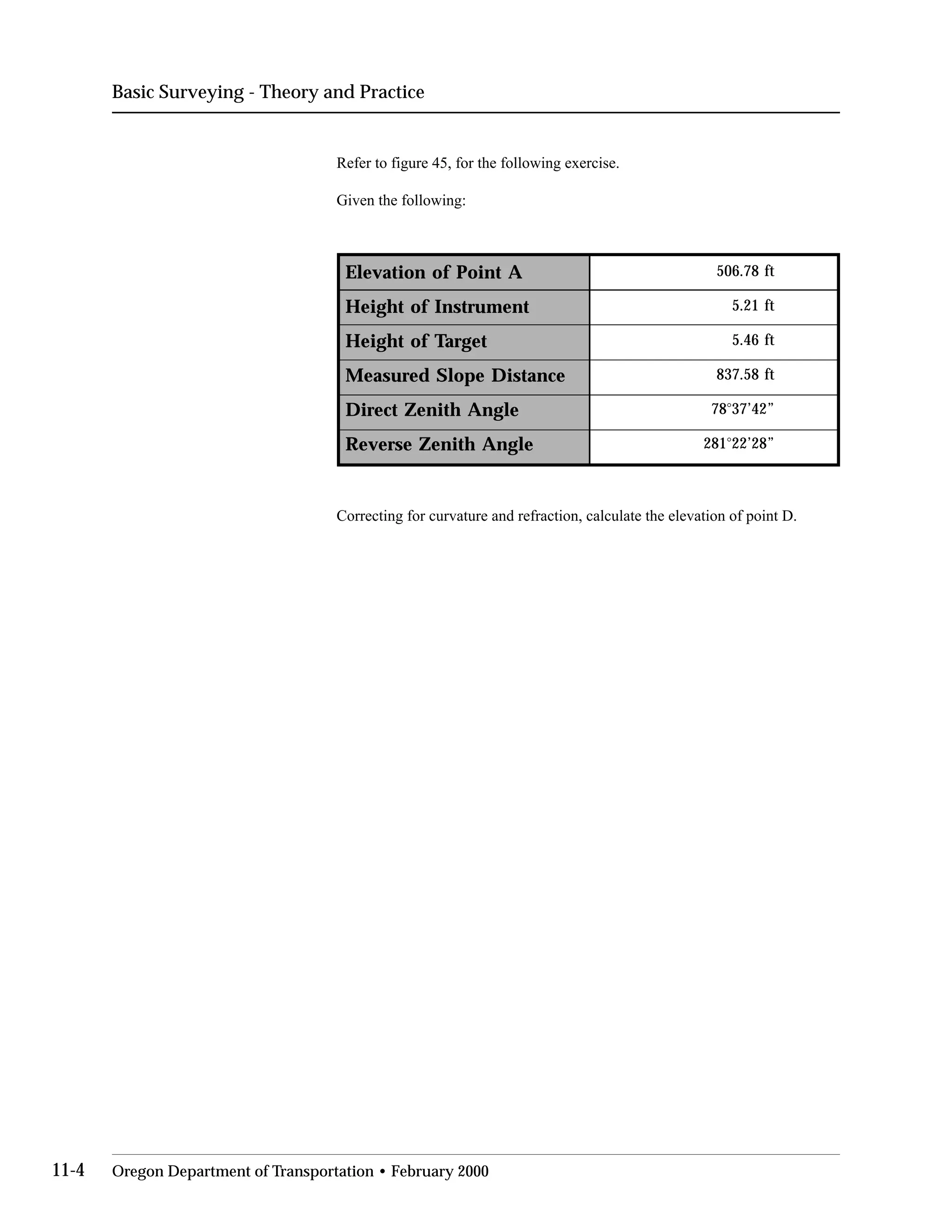 Basic Surveying - Theory and Practice
Refer to figure 45, for the following exercise.
Given the following:
Elevation of Point A 506.78 ft
Height of Instrument 5.21 ft
Height of Target 5.46 ft
Measured Slope Distance 837.58 ft
Direct Zenith Angle 78°37’42”
Reverse Zenith Angle 281°22’28”
Correcting for curvature and refraction, calculate the elevation of point D.
11-4 Oregon Department of Transportation • February 2000
 