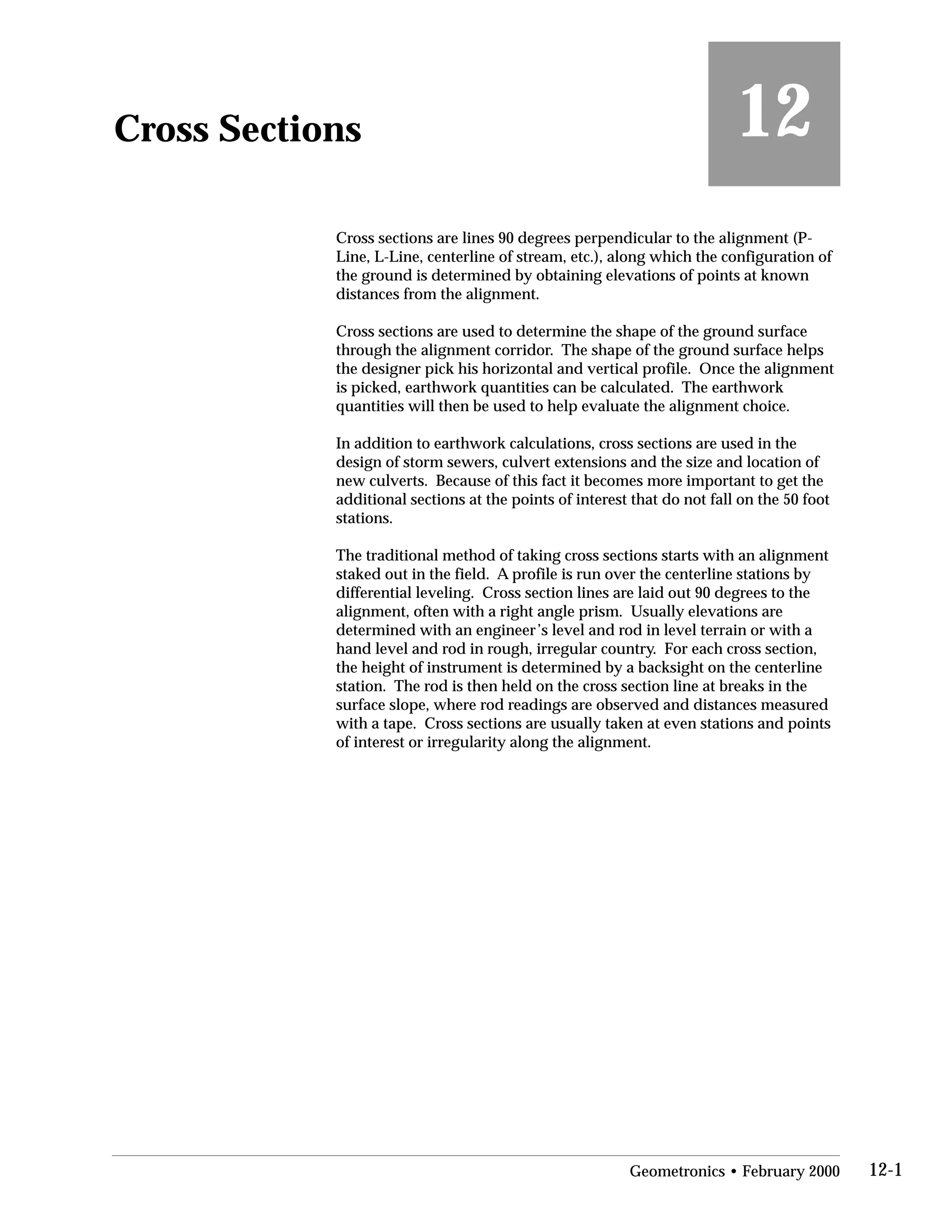 Cross Sections
 12
Cross sections are lines 90 degrees perpendicular to the alignment (P-
Line, L-Line, centerline of stream, etc.), along which the configuration of
the ground is determined by obtaining elevations of points at known
distances from the alignment.
Cross sections are used to determine the shape of the ground surface
through the alignment corridor. The shape of the ground surface helps
the designer pick his horizontal and vertical profile. Once the alignment
is picked, earthwork quantities can be calculated. The earthwork
quantities will then be used to help evaluate the alignment choice.
In addition to earthwork calculations, cross sections are used in the
design of storm sewers, culvert extensions and the size and location of
new culverts. Because of this fact it becomes more important to get the
additional sections at the points of interest that do not fall on the 50 foot
stations.
The traditional method of taking cross sections starts with an alignment
staked out in the field. A profile is run over the centerline stations by
differential leveling. Cross section lines are laid out 90 degrees to the
alignment, often with a right angle prism. Usually elevations are
determined with an engineer’s level and rod in level terrain or with a
hand level and rod in rough, irregular country. For each cross section,
the height of instrument is determined by a backsight on the centerline
station. The rod is then held on the cross section line at breaks in the
surface slope, where rod readings are observed and distances measured
with a tape. Cross sections are usually taken at even stations and points
of interest or irregularity along the alignment.
Geometronics • February 2000 12-1
 