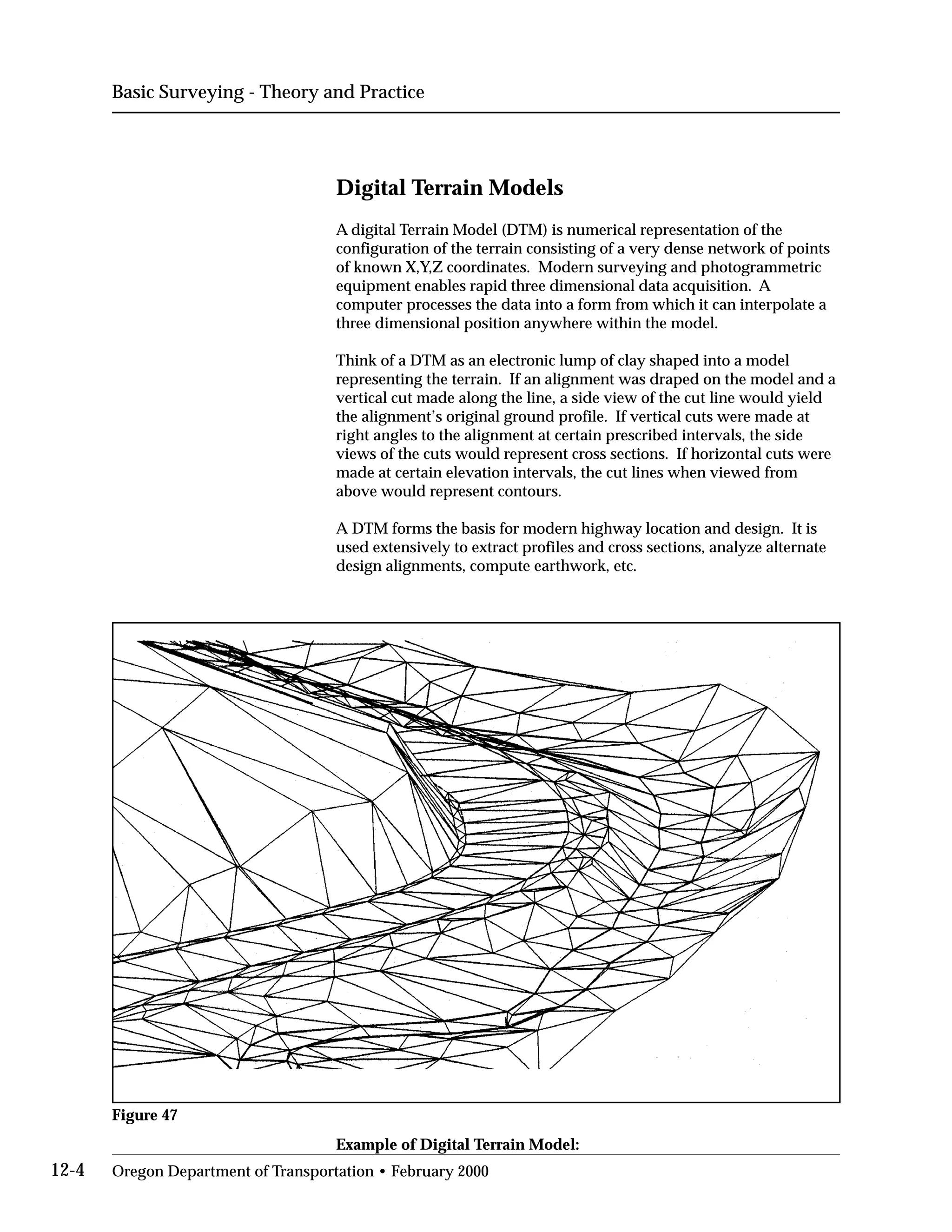 Basic Surveying - Theory and Practice
Digital Terrain Models
A digital Terrain Model (DTM) is numerical representation of the
configuration of the terrain consisting of a very dense network of points
of known X,Y,Z coordinates. Modern surveying and photogrammetric
equipment enables rapid three dimensional data acquisition. A
computer processes the data into a form from which it can interpolate a
three dimensional position anywhere within the model.
Think of a DTM as an electronic lump of clay shaped into a model
representing the terrain. If an alignment was draped on the model and a
vertical cut made along the line, a side view of the cut line would yield
the alignment’s original ground profile. If vertical cuts were made at
right angles to the alignment at certain prescribed intervals, the side
views of the cuts would represent cross sections. If horizontal cuts were
made at certain elevation intervals, the cut lines when viewed from
above would represent contours.
A DTM forms the basis for modern highway location and design. It is
used extensively to extract profiles and cross sections, analyze alternate
design alignments, compute earthwork, etc.
Figure 47
Example of Digital Terrain Model:
12-4 Oregon Department of Transportation • February 2000
 