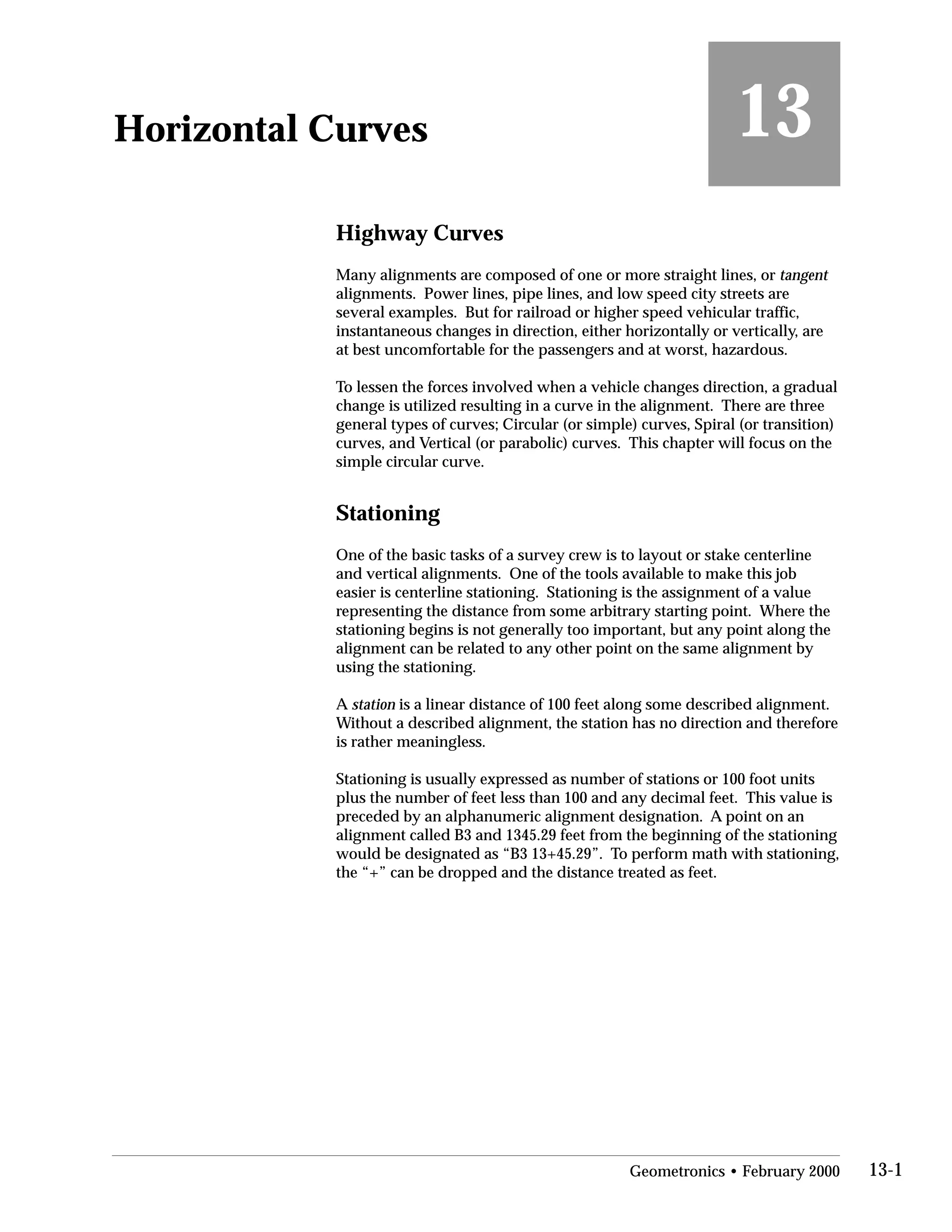 13Horizontal Curves
Highway Curves
Many alignments are composed of one or more straight lines, or tangent
alignments. Power lines, pipe lines, and low speed city streets are
several examples. But for railroad or higher speed vehicular traffic,
instantaneous changes in direction, either horizontally or vertically, are
at best uncomfortable for the passengers and at worst, hazardous.
To lessen the forces involved when a vehicle changes direction, a gradual
change is utilized resulting in a curve in the alignment. There are three
general types of curves; Circular (or simple) curves, Spiral (or transition)
curves, and Vertical (or parabolic) curves. This chapter will focus on the
simple circular curve.
Stationing
One of the basic tasks of a survey crew is to layout or stake centerline
and vertical alignments. One of the tools available to make this job
easier is centerline stationing. Stationing is the assignment of a value
representing the distance from some arbitrary starting point. Where the
stationing begins is not generally too important, but any point along the
alignment can be related to any other point on the same alignment by
using the stationing.
A station is a linear distance of 100 feet along some described alignment.
Without a described alignment, the station has no direction and therefore
is rather meaningless.
Stationing is usually expressed as number of stations or 100 foot units
plus the number of feet less than 100 and any decimal feet. This value is
preceded by an alphanumeric alignment designation. A point on an
alignment called B3 and 1345.29 feet from the beginning of the stationing
would be designated as “B3 13+45.29”. To perform math with stationing,
the “+” can be dropped and the distance treated as feet.
Geometronics • February 2000 13-1
 