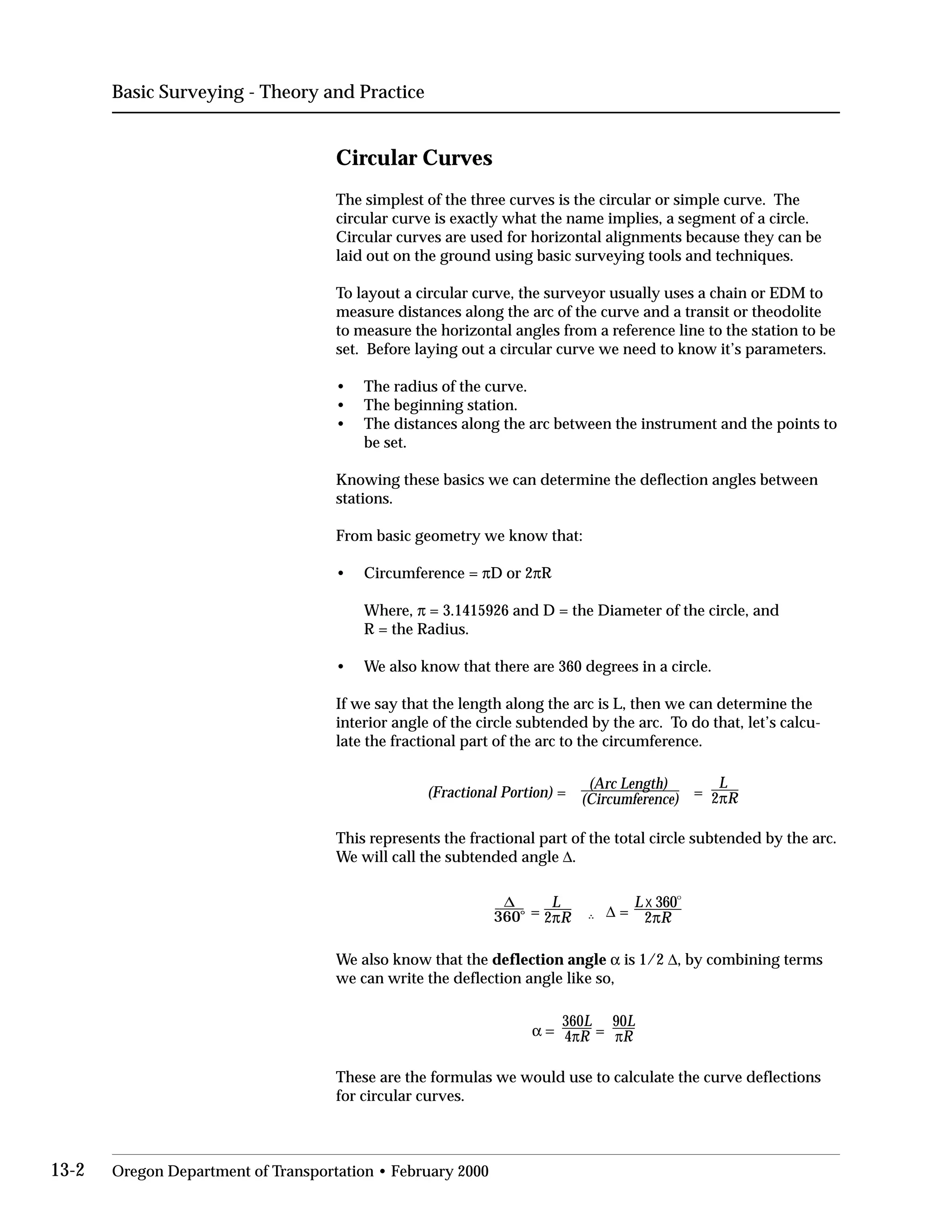Basic Surveying - Theory and Practice
Circular Curves
The simplest of the three curves is the circular or simple curve. The
circular curve is exactly what the name implies, a segment of a circle.
Circular curves are used for horizontal alignments because they can be
laid out on the ground using basic surveying tools and techniques.
To layout a circular curve, the surveyor usually uses a chain or EDM to
measure distances along the arc of the curve and a transit or theodolite
to measure the horizontal angles from a reference line to the station to be
set. Before laying out a circular curve we need to know it’s parameters.
• The radius of the curve.
• The beginning station.
•	 The distances along the arc between the instrument and the points to
be set.
Knowing these basics we can determine the deflection angles between
stations.
From basic geometry we know that:
• Circumference = πD or 2πR
Where, π = 3.1415926 and D = the Diameter of the circle, and
R = the Radius.
• We also know that there are 360 degrees in a circle.
If we say that the length along the arc is L, then we can determine the
interior angle of the circle subtended by the arc. To do that, let’s calcu­
late the fractional part of the arc to the circumference.
(Arc Length) L
(Fractional Portion) = (Circumference) = 2πR
This represents the fractional part of the total circle subtended by the arc.
We will call the subtended angle ∆.
L L x 360
o
360
∆ .o = 2πR ... ∆ = 2πR
We also know that the deflection angle α is 1/2 ∆, by combining terms
we can write the deflection angle like so,
90L
α =
360L
= πR4πR
These are the formulas we would use to calculate the curve deflections
for circular curves.
13-2 Oregon Department of Transportation • February 2000
 