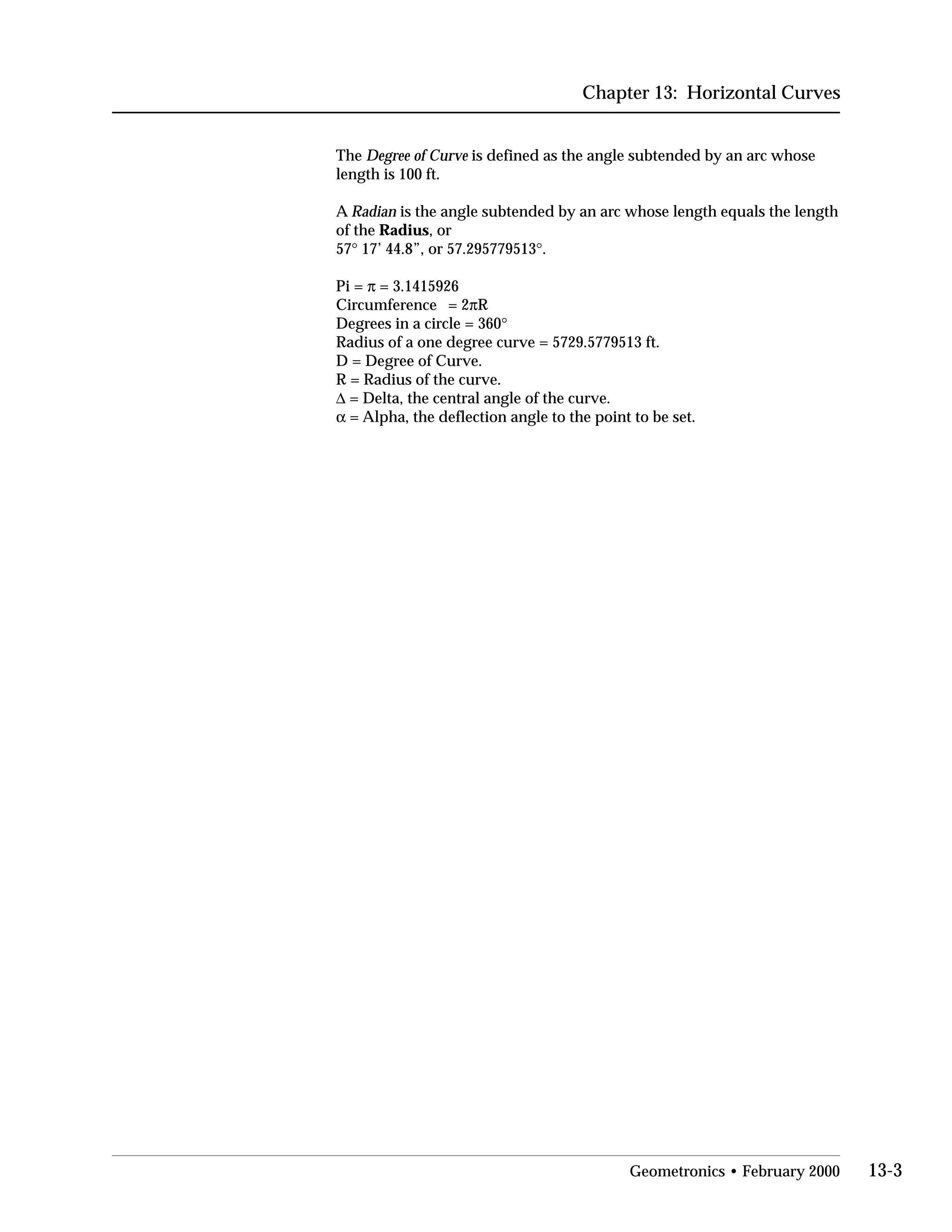 Chapter 13: Horizontal Curves
The Degree of Curve is defined as the angle subtended by an arc whose

length is 100 ft.

A Radian is the angle subtended by an arc whose length equals the length

of the Radius, or

57° 17’ 44.8”, or 57.295779513°.

Pi = π = 3.1415926

Circumference = 2πR

Degrees in a circle = 360°

Radius of a one degree curve = 5729.5779513 ft.

D = Degree of Curve.

R = Radius of the curve.

∆ = Delta, the central angle of the curve.

α = Alpha, the deflection angle to the point to be set.

Geometronics • February 2000 13-3
 