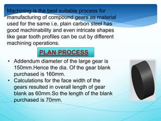 Machining is the best suitable process for
manufacturing of compound gears as material
used for the same i.e. plain carbon steel has
good machinability and even intricate shapes
like gear tooth profiles can be cut by different
machining operations.
• Addendum diameter of the large gear is
150mm.Hence the dia. Of the gear blank
purchased is 160mm.
• Calculations for the face width of the
gears resulted in overall length of gear
blank as 60mm.So the length of the blank
purchased is 70mm.
PLAN PROCESS
 