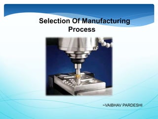~VAIBHAV PARDESHI
Selection Of Manufacturing
Process
 