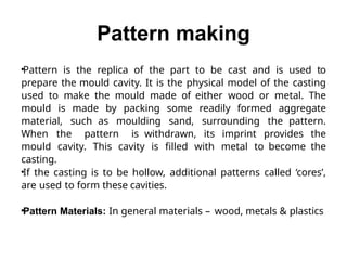 Pattern making
•Pattern is the replica of the part to be cast and is used to
prepare the mould cavity. It is the physical model of the casting
used to make the mould made of either wood or metal. The
mould is made by packing some readily formed aggregate
material, such as moulding sand, surrounding the pattern.
When the pattern is withdrawn, its imprint provides the
mould cavity. This cavity is filled with metal to become the
casting.
•If the casting is to be hollow, additional patterns called ‘cores’,
are used to form these cavities.
•Pattern Materials: In general materials – wood, metals & plastics
 