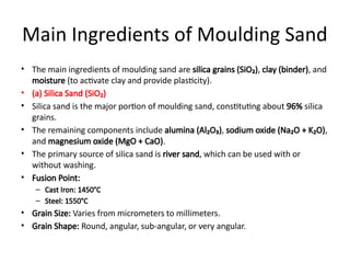 Main Ingredients of Moulding Sand
• The main ingredients of moulding sand are silica grains (SiO₂), clay (binder), and
moisture (to activate clay and provide plasticity).
• (a) Silica Sand (SiO₂)
• Silica sand is the major portion of moulding sand, constituting about 96% silica
grains.
• The remaining components include alumina (Al₂O₃), sodium oxide (Na₂O + K₂O),
and magnesium oxide (MgO + CaO).
• The primary source of silica sand is river sand, which can be used with or
without washing.
• Fusion Point:
– Cast Iron: 1450°C
– Steel: 1550°C
• Grain Size: Varies from micrometers to millimeters.
• Grain Shape: Round, angular, sub-angular, or very angular.
 